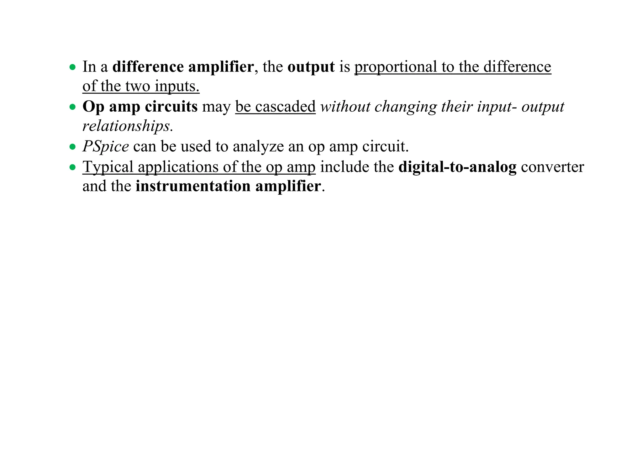 • In a difference amplifier, the output is proportional to the difference
of the two inputs.
• Op amp circuits may be cascaded without changing their input- output
relationships.
• PSpice can be used to analyze an op amp circuit.
• Typical applications of the op amp include the digital-to-analog converter
and the instrumentation amplifier.
 