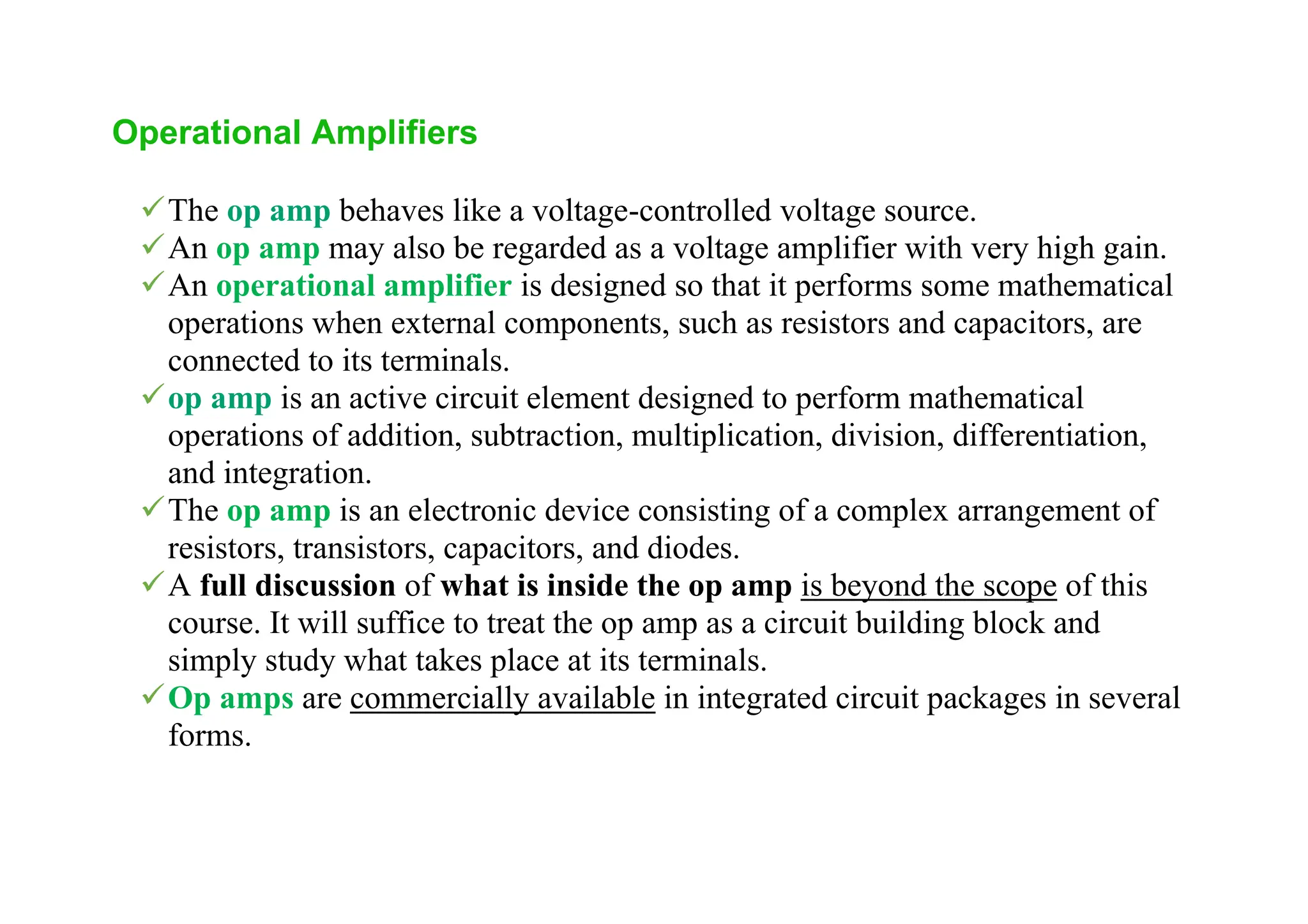 Operational Amplifiers
✓The op amp behaves like a voltage-controlled voltage source.
✓An op amp may also be regarded as a voltage amplifier with very high gain.
✓An operational amplifier is designed so that it performs some mathematical
operations when external components, such as resistors and capacitors, are
connected to its terminals.
✓op amp is an active circuit element designed to perform mathematical
operations of addition, subtraction, multiplication, division, differentiation,
and integration.
✓The op amp is an electronic device consisting of a complex arrangement of
resistors, transistors, capacitors, and diodes.
✓A full discussion of what is inside the op amp is beyond the scope of this
course. It will suffice to treat the op amp as a circuit building block and
simply study what takes place at its terminals.
✓Op amps are commercially available in integrated circuit packages in several
forms.
 