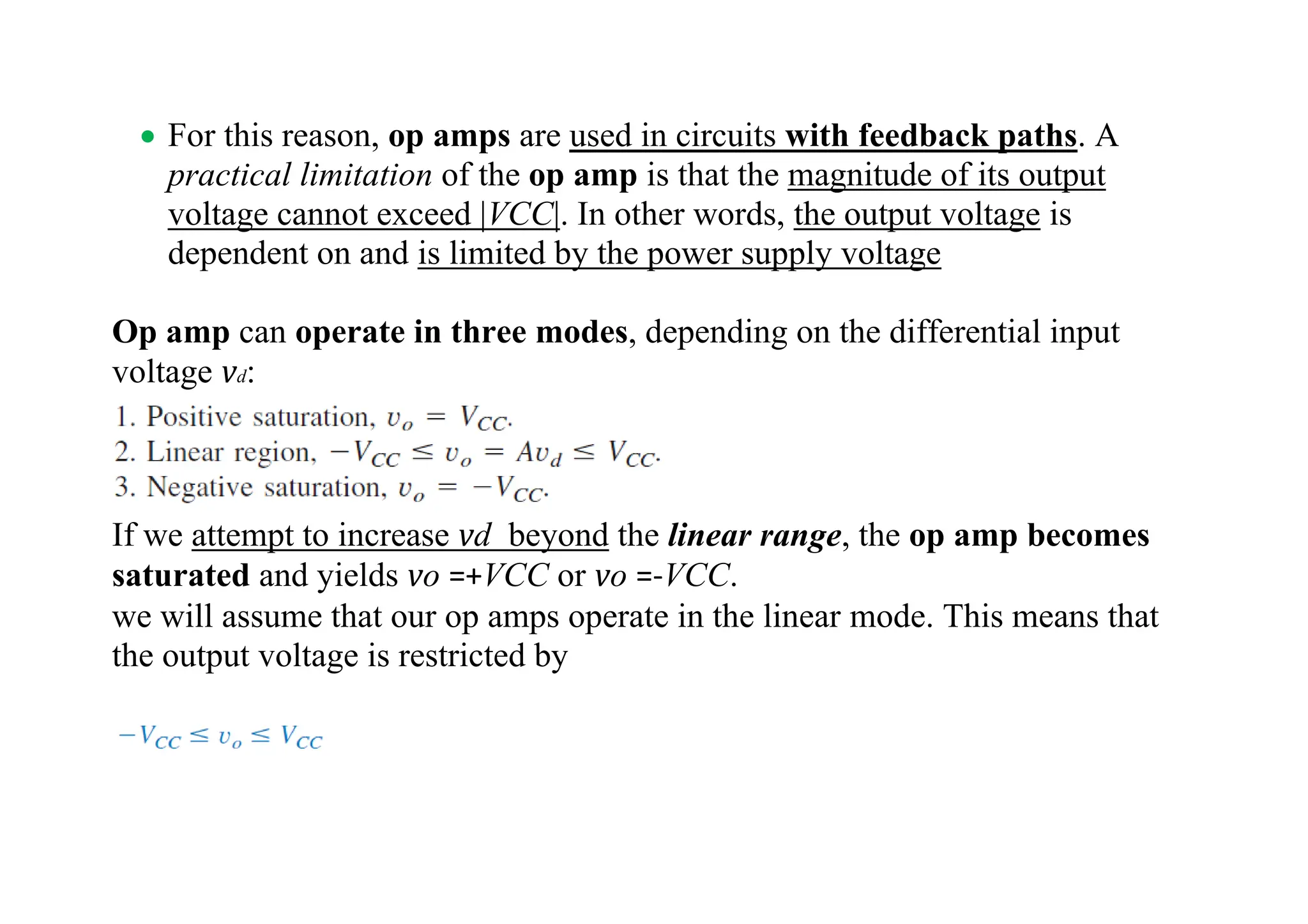 • For this reason, op amps are used in circuits with feedback paths. A
practical limitation of the op amp is that the magnitude of its output
voltage cannot exceed |VCC|. In other words, the output voltage is
dependent on and is limited by the power supply voltage
Op amp can operate in three modes, depending on the differential input
voltage vd:
If we attempt to increase vd beyond the linear range, the op amp becomes
saturated and yields vo =+VCC or vo =-VCC.
we will assume that our op amps operate in the linear mode. This means that
the output voltage is restricted by
 