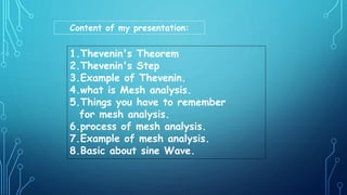 Content of my presentation:
1.Thevenin's Theorem
2.Thevenin's Step
3.Example of Thevenin.
4.what is Mesh analysis.
5.Things you have to remember
for mesh analysis.
6.process of mesh analysis.
7.Example of mesh analysis.
8.Basic about sine Wave.
 