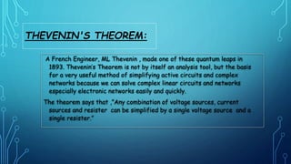 A French Engineer, ML Thevenin , made one of these quantum leaps in
1893. Thevenin’s Theorem is not by itself an analysis tool, but the basis
for a very useful method of simplifying active circuits and complex
networks because we can solve complex linear circuits and networks
especially electronic networks easily and quickly.
The theorem says that ,”Any combination of voltage sources, current
sources and resister can be simplified by a single voltage source and a
single resister.”
THEVENIN'S THEOREM:
 