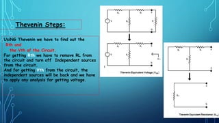 Thevenin Steps:
UsiNG Thevenin we have to find out the
Rth and
the Vth of the Circuit.
For getting Rth we have to remove RL from
the circuit and turn off Independent sources
from the circuit.
And for getting Vth from the circuit, the
independent sources will be back and we have
to apply any analysis for getting voltage.
 