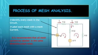 PROCESS OF MESH ANALYSIS.
Identify every mesh in the
Circuit.
Label each mesh with a mesh
Current.
It is recommended that all mesh
current be labeled in the same
direction.(clock wise)
 