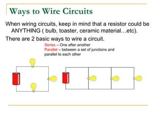 Ways to Wire Circuits
When wiring circuits, keep in mind that a resistor could be
  ANYTHING ( bulb, toaster, ceramic material…etc).
There are 2 basic ways to wire a circuit.
               Series – One after another
               Parallel – between a set of junctions and
               parallel to each other
 