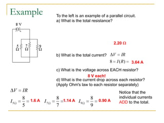 Example                To the left is an example of a parallel circuit.
                       a) What is the total resistance?

                       1     1    1   1
                       RP    5    7   9
                       1                             1         2.20
                             0.454        RP
                       Rp                          0.454
                       b) What is the total current?           V      IR
                                                           8       I ( R)   3.64 A
                       c) What is the voltage across EACH resistor?
                                         8 V each!
                       d) What is the current drop across each resistor?
                       (Apply Ohm's law to each resistor separately)
 V   IR                                                             Notice that the
     8                 8 1.14 A                8                    individual currents
I5        1.6 A   I7            I9                   0.90 A         ADD to the total.
     5                 7                       9
 