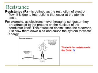 Resistance
Resistance (R) – is defined as the restriction of electron
  flow. It is due to interactions that occur at the atomic
  scale.
For example, as electrons move through a conductor they
  are attracted to the protons on the nucleus of the
  conductor itself. This attraction doesn’t stop the electrons,
  just slow them down a bit and cause the system to waste
  energy.



                                        The unit for resistance is
                                        the OHM,
 