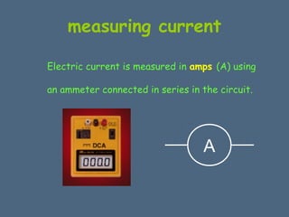 measuring current 
Electric current is measured in amps (A) using 
an ammeter connected in series in the circuit. 
A 
 