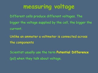 measuring voltage 
Different cells produce different voltages. The 
bigger the voltage supplied by the cell, the bigger the 
current. 
Unlike an ammeter a voltmeter is connected across 
the components 
Scientist usually use the term Potential Difference 
(pd) when they talk about voltage. 
 