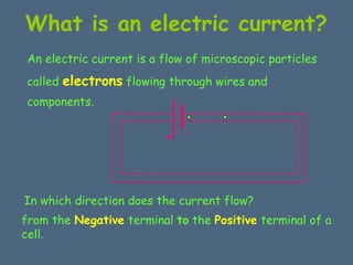 What is an electric current? 
An electric current is a flow of microscopic particles 
called electrons flowing through wires and 
components. 
+ - 
In which direction does the current flow? 
f r om the Negative terminal to the Positive terminal of a 
cell. 
 