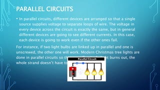 PARALLEL CIRCUITS
• In parallel circuits, different devices are arranged so that a single
source supplies voltage to separate loops of wire. The voltage in
every device across the circuit is exactly the same, but in general
different devices are going to see different currents. In this case,
each device is going to work even if the other ones fail.
For instance, if two light bulbs are linked up in parallel and one is
unscrewed, the other one will work. Modern Christmas tree lights are
done in parallel circuits so that even if a single light burns out, the
whole strand doesn’t have to be thrown out.
 