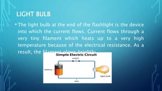 LIGHT BULB
• The light bulb at the end of the flashlight is the device
into which the current flows. Current flows through a
very tiny filament which heats up to a very high
temperature because of the electrical resistance. As a
result, the filament glows brightly.
 