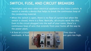 SWITCH, FUSE, AND CIRCUIT BREAKERS
• Flashlights and most other electrical appliances also have a switch. A
switch is merely a device that helps to break the continuous loop of
the conducting material.
• When the switch is open, there is no flow of current but when the
switch is closed, there is a flow. Basically, all circuits work like this.
Even in the circuit plugged into the wall of your room, there’s a
continuous loop of wire that extends from your home all the way to
the power plant.
• A fuse or a circuit breaker is used to prevent major fires due to
overloads. A fuse is designed to burn up if the current gets too high.
 