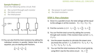 SERIES AND PARALLEL CIRCUITS
Sample Problem 2
Given the following series circuit, find:
a) the current through each resistor
b) the total current
c) the total power
d) the power in each resistor
e) the total resistance
STEP 2: Plan a Solution
1) Since it is a parallel circuit, the total voltage will be equal
to the voltages in all the resistors VT = V1 = V2 = V3
2) Find the currents 1, 2, 3 : 𝐼1 =
𝑉1
𝑅1
; 𝐼2 =
𝑉2
𝑅2
; 𝐼3 =
𝑉3
𝑅3
3) You can find the total current by adding the currents
through each resistor. If the resistors have current IT = I1
+ I2 + I3
4) Use the power equation to calculate the power once
you know the current. T, 1, 2 and 3: PT = VT ∙IT; P1 = V1
∙I1 ; P2 = V2 ∙I2; P3 = I3 ∙V3
5) You can find the total resistance of the circuit easily by
using Ohm’s law for the entire circuit : 𝑅 𝑇 =
𝑉 𝑇
𝐼 𝑇
R3 = 4 Ω
R3 = 12 ΩR2 = 6 ΩR1 = 8 Ω
VT = 24 V
5’) You can also find the total resistance by adding the
individual resistors in parallel. Notice that in this
equation, you are dealing with fractions.
1
𝑅 𝑇
=
1
𝑅1
+
1
𝑅2
+
1
𝑅3
 