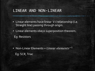 LINEAR AND NON-LINEAR
▪ Linear elements have linear V-I relationship (i.e.
Straight line) passing through origin.
▪ Linear elements obeys superposition theorem.
Eg: Resistors
▪ Non-Linear Elements = 𝐿𝑖𝑛𝑒𝑎𝑟 𝑒𝑙𝑒𝑚𝑒𝑛𝑡𝑠−1
Eg: SCR,Triac
 