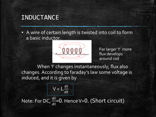 INDUCTANCE
▪ A wire of certain length is twisted into coil to form
a basic inductor.
When ‘I’ changes instantaneously, flux also
changes. According to faraday’s law some voltage is
induced, and it is given by
V = L
𝑑𝑖
𝑑𝑡
Note: For DC,
𝑑𝑖
𝑑𝑡
=0. HenceV=0. (Short circuit)
For larger ‘I’ more
flux develops
around coil
 