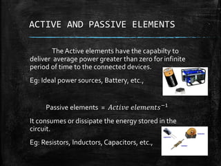 ACTIVE AND PASSIVE ELEMENTS
The Active elements have the capabilty to
deliver average power greater than zero for infinite
period of time to the connected devices.
Eg: Ideal power sources, Battery, etc.,
Passive elements = 𝐴𝑐𝑡𝑖𝑣𝑒 𝑒𝑙𝑒𝑚𝑒𝑛𝑡𝑠−1
It consumes or dissipate the energy stored in the
circuit.
Eg: Resistors, Inductors, Capacitors, etc.,
 