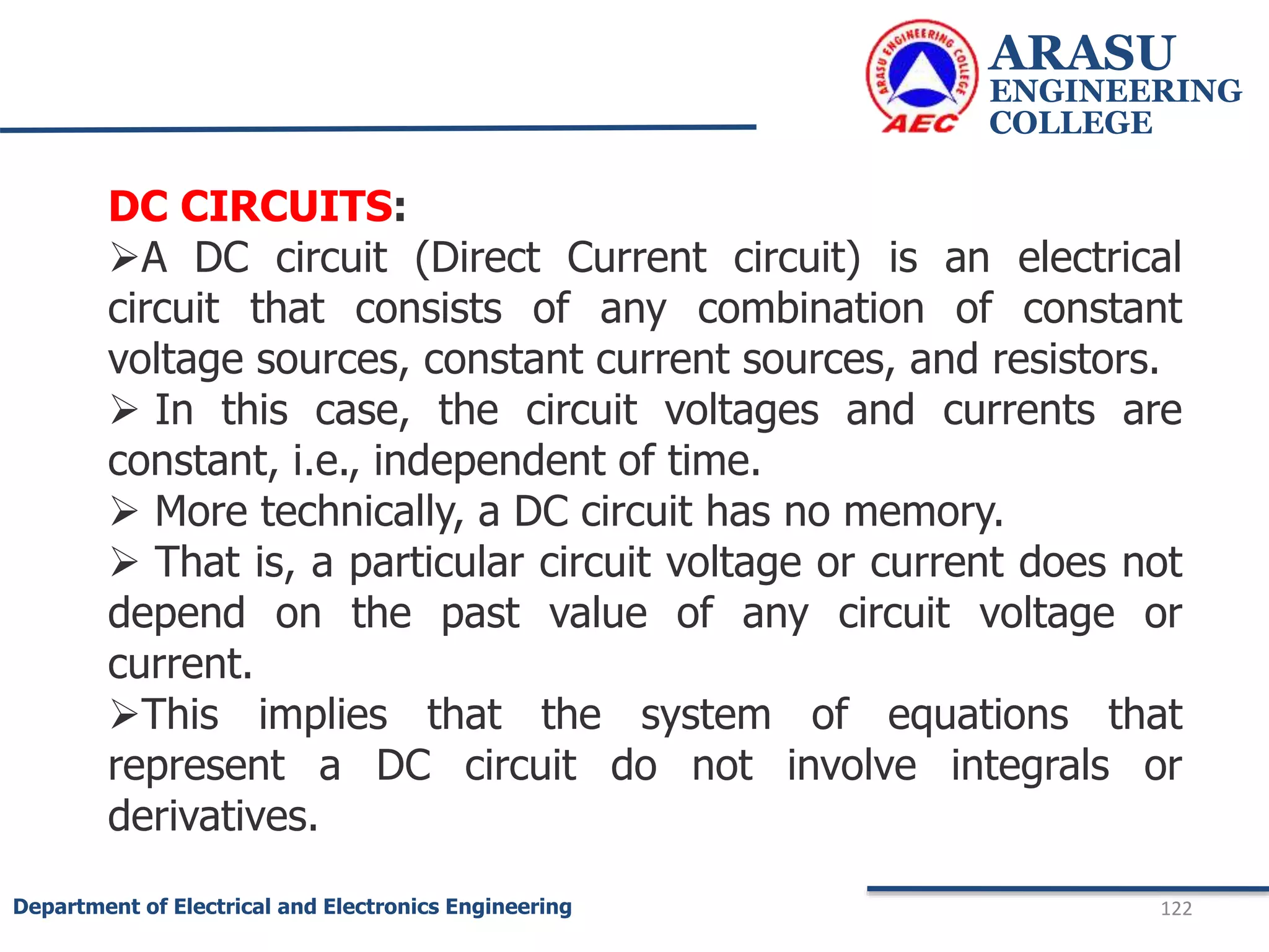 ARASU
ENGINEERING
COLLEGE
122
Department of Electrical and Electronics Engineering
DC CIRCUITS:
A DC circuit (Direct Current circuit) is an electrical
circuit that consists of any combination of constant
voltage sources, constant current sources, and resistors.
 In this case, the circuit voltages and currents are
constant, i.e., independent of time.
 More technically, a DC circuit has no memory.
 That is, a particular circuit voltage or current does not
depend on the past value of any circuit voltage or
current.
This implies that the system of equations that
represent a DC circuit do not involve integrals or
derivatives.
 
