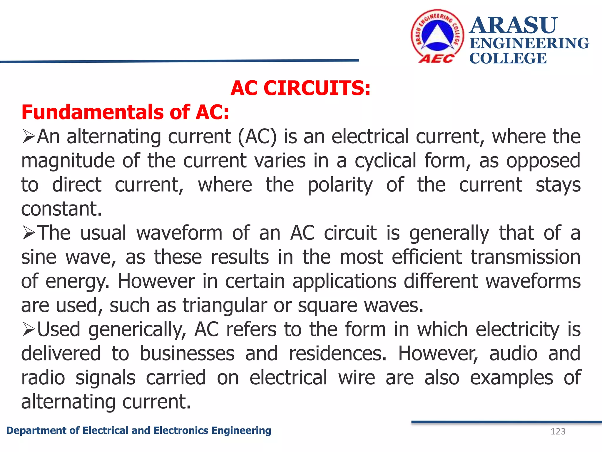 ARASU
ENGINEERING
COLLEGE
123
Department of Electrical and Electronics Engineering
AC CIRCUITS:
Fundamentals of AC:
An alternating current (AC) is an electrical current, where the
magnitude of the current varies in a cyclical form, as opposed
to direct current, where the polarity of the current stays
constant.
The usual waveform of an AC circuit is generally that of a
sine wave, as these results in the most efficient transmission
of energy. However in certain applications different waveforms
are used, such as triangular or square waves.
Used generically, AC refers to the form in which electricity is
delivered to businesses and residences. However, audio and
radio signals carried on electrical wire are also examples of
alternating current.
 