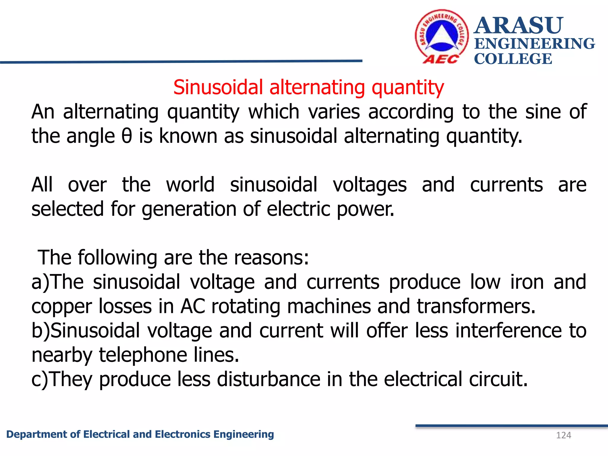 ARASU
ENGINEERING
COLLEGE
124
Department of Electrical and Electronics Engineering
Sinusoidal alternating quantity
An alternating quantity which varies according to the sine of
the angle θ is known as sinusoidal alternating quantity.
All over the world sinusoidal voltages and currents are
selected for generation of electric power.
The following are the reasons:
a)The sinusoidal voltage and currents produce low iron and
copper losses in AC rotating machines and transformers.
b)Sinusoidal voltage and current will offer less interference to
nearby telephone lines.
c)They produce less disturbance in the electrical circuit.
 