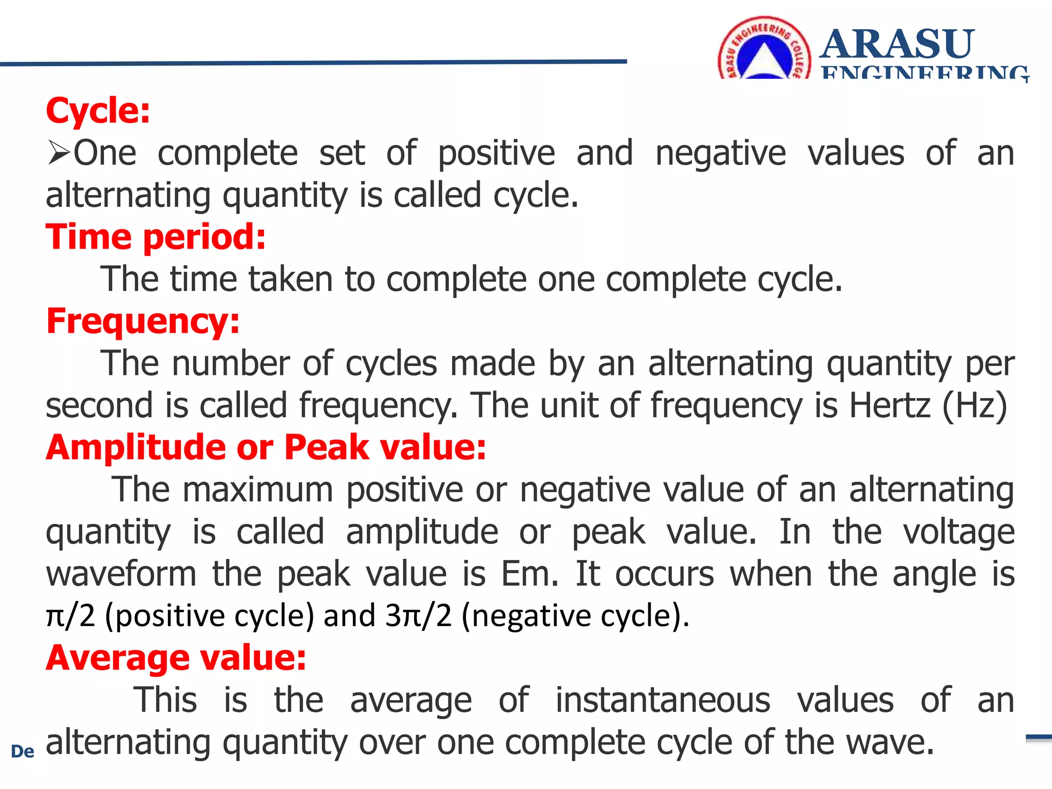 ARASU
ENGINEERING
COLLEGE
125
Department of Electrical and Electronics Engineering
Cycle:
One complete set of positive and negative values of an
alternating quantity is called cycle.
Time period:
The time taken to complete one complete cycle.
Frequency:
The number of cycles made by an alternating quantity per
second is called frequency. The unit of frequency is Hertz (Hz)
Amplitude or Peak value:
The maximum positive or negative value of an alternating
quantity is called amplitude or peak value. In the voltage
waveform the peak value is Em. It occurs when the angle is
π/2 (positive cycle) and 3π/2 (negative cycle).
Average value:
This is the average of instantaneous values of an
alternating quantity over one complete cycle of the wave.
 