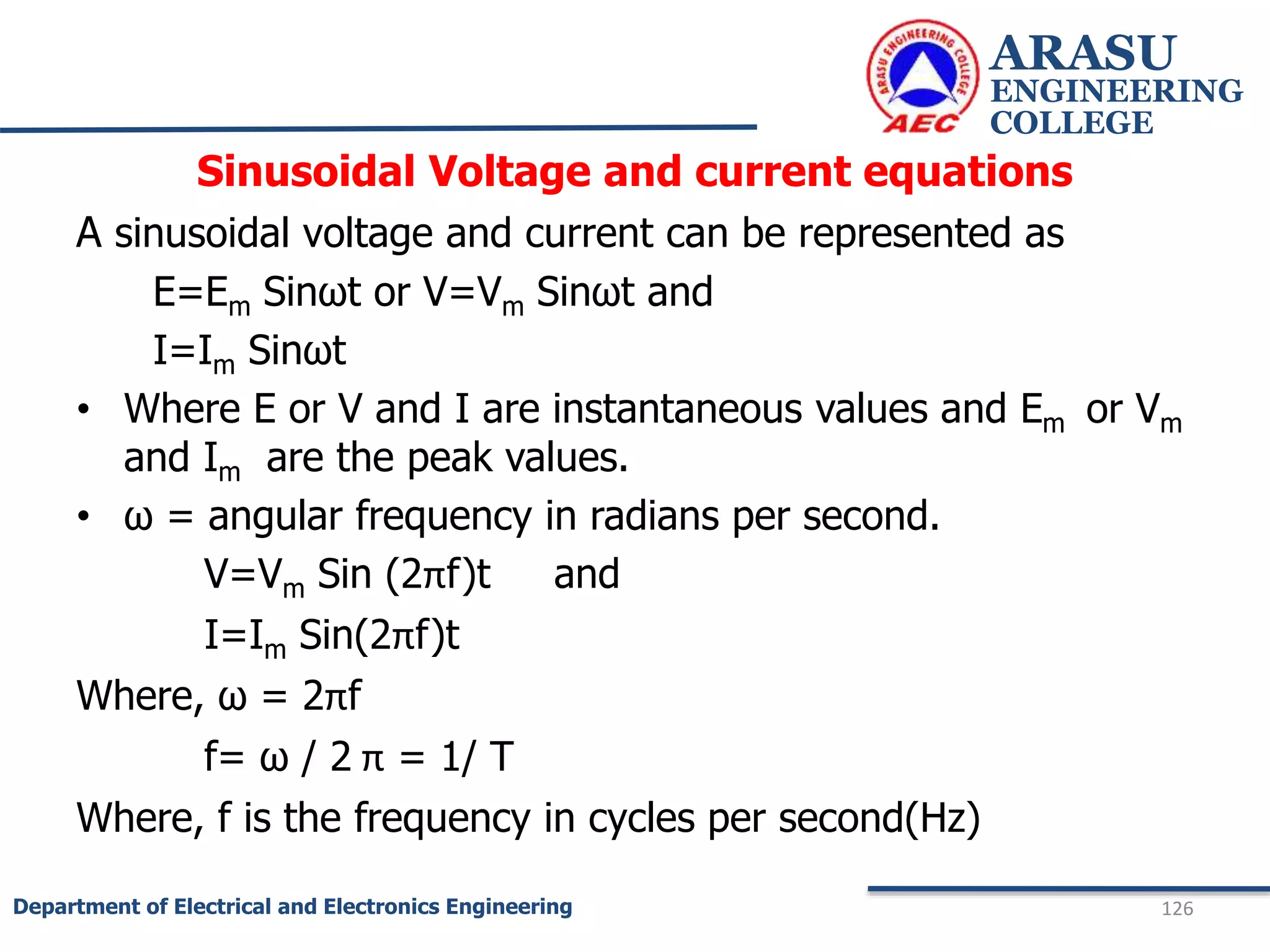 Sinusoidal Voltage and current equations
A sinusoidal voltage and current can be represented as
E=Em Sinωt or V=Vm Sinωt and
I=Im Sinωt
• Where E or V and I are instantaneous values and Em or Vm
and Im are the peak values.
• ω = angular frequency in radians per second.
V=Vm Sin (2πf)t and
I=Im Sin(2πf)t
Where, ω = 2πf
f= ω / 2 π = 1/ T
Where, f is the frequency in cycles per second(Hz)
ARASU
ENGINEERING
COLLEGE
126
Department of Electrical and Electronics Engineering
 