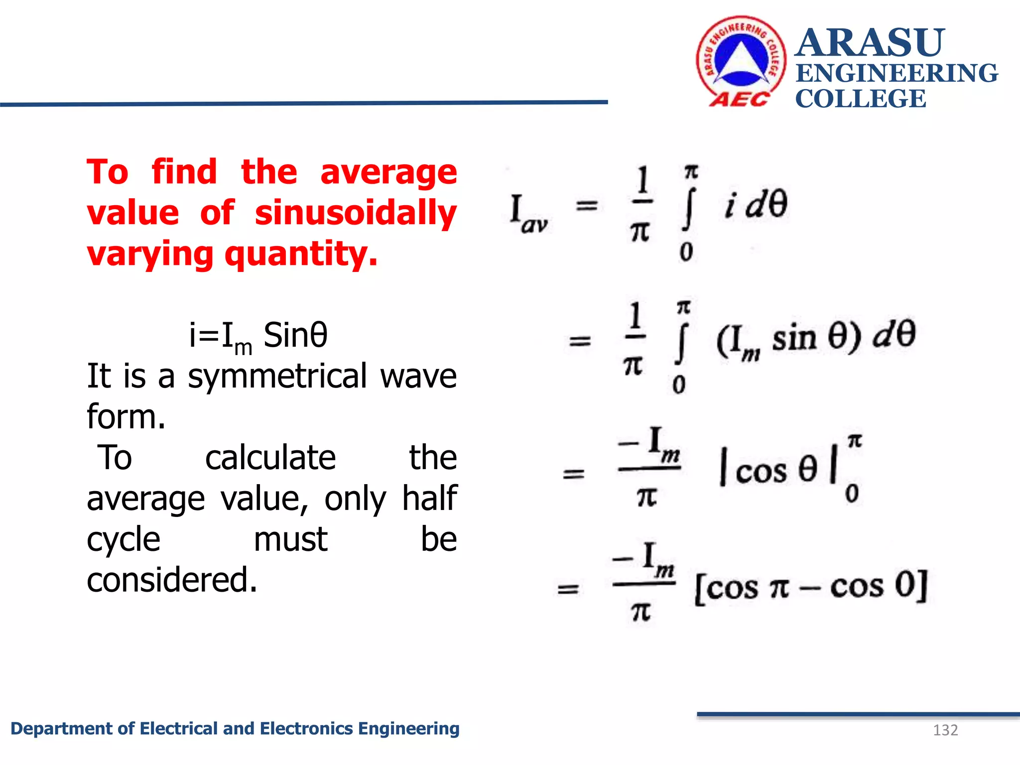 ARASU
ENGINEERING
COLLEGE
132
Department of Electrical and Electronics Engineering
To find the average
value of sinusoidally
varying quantity.
i=Im Sinθ
It is a symmetrical wave
form.
To calculate the
average value, only half
cycle must be
considered.
 