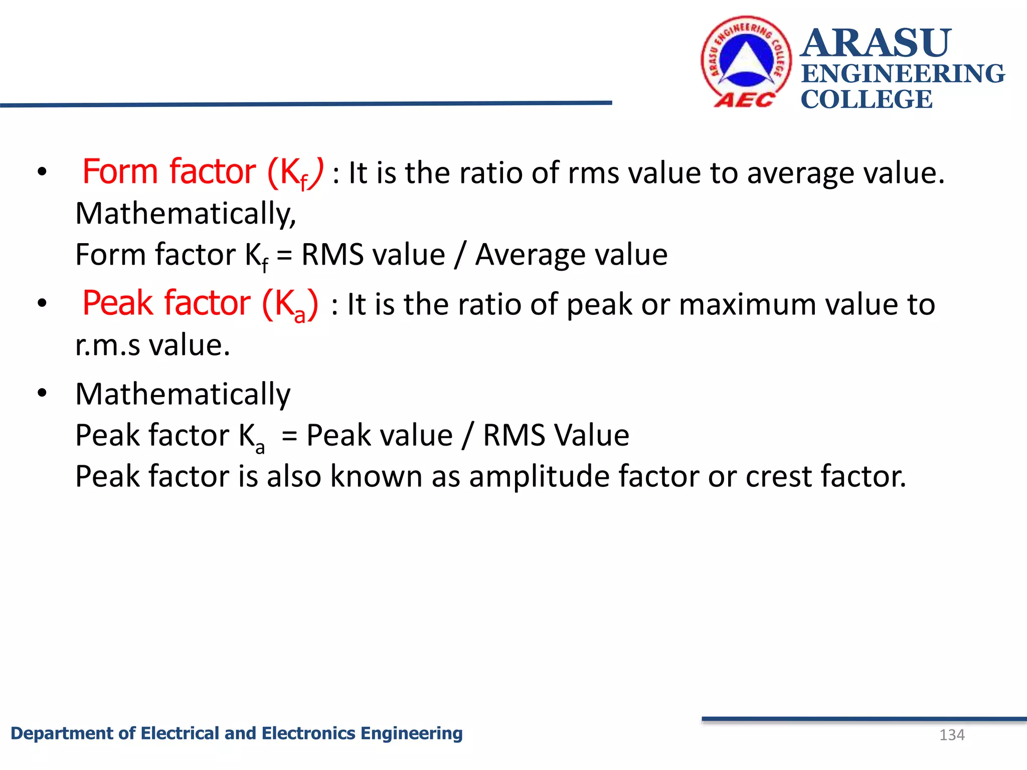 • Form factor (Kf) : It is the ratio of rms value to average value.
Mathematically,
Form factor Kf = RMS value / Average value
• Peak factor (Ka) : It is the ratio of peak or maximum value to
r.m.s value.
• Mathematically
Peak factor Ka = Peak value / RMS Value
Peak factor is also known as amplitude factor or crest factor.
ARASU
ENGINEERING
COLLEGE
134
Department of Electrical and Electronics Engineering
 