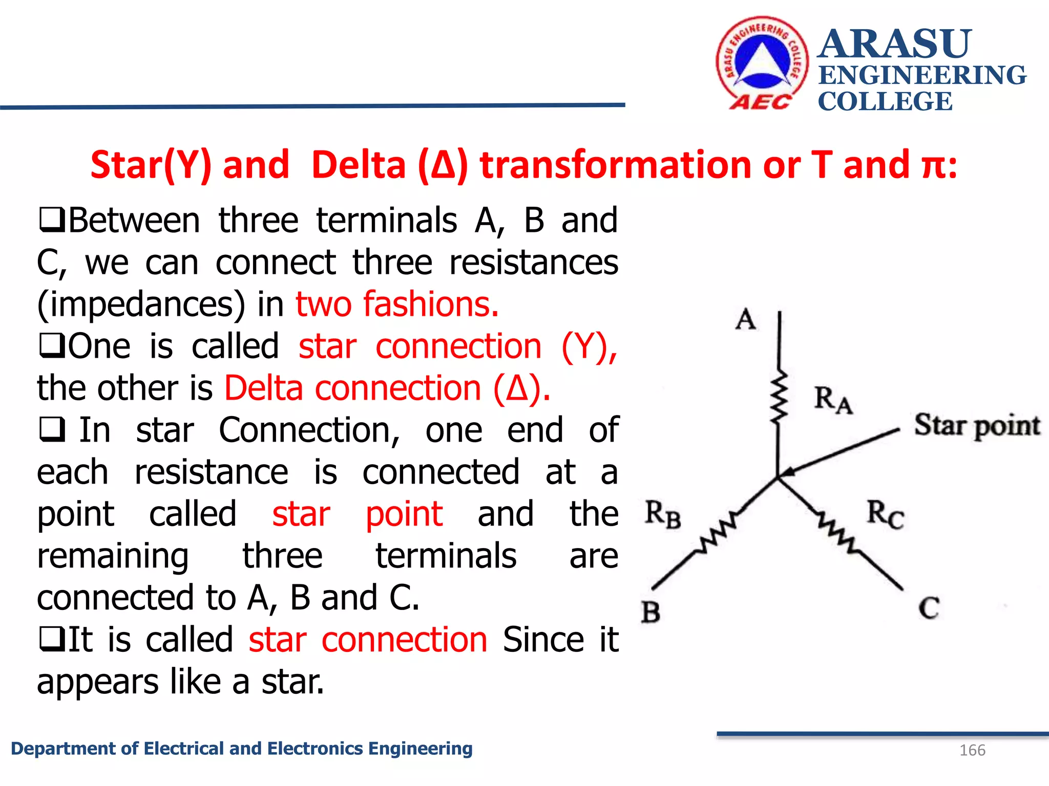 Star(Y) and Delta (Δ) transformation or T and π:
ARASU
ENGINEERING
COLLEGE
166
Department of Electrical and Electronics Engineering
Between three terminals A, B and
C, we can connect three resistances
(impedances) in two fashions.
One is called star connection (Y),
the other is Delta connection (Δ).
 In star Connection, one end of
each resistance is connected at a
point called star point and the
remaining three terminals are
connected to A, B and C.
It is called star connection Since it
appears like a star.
 