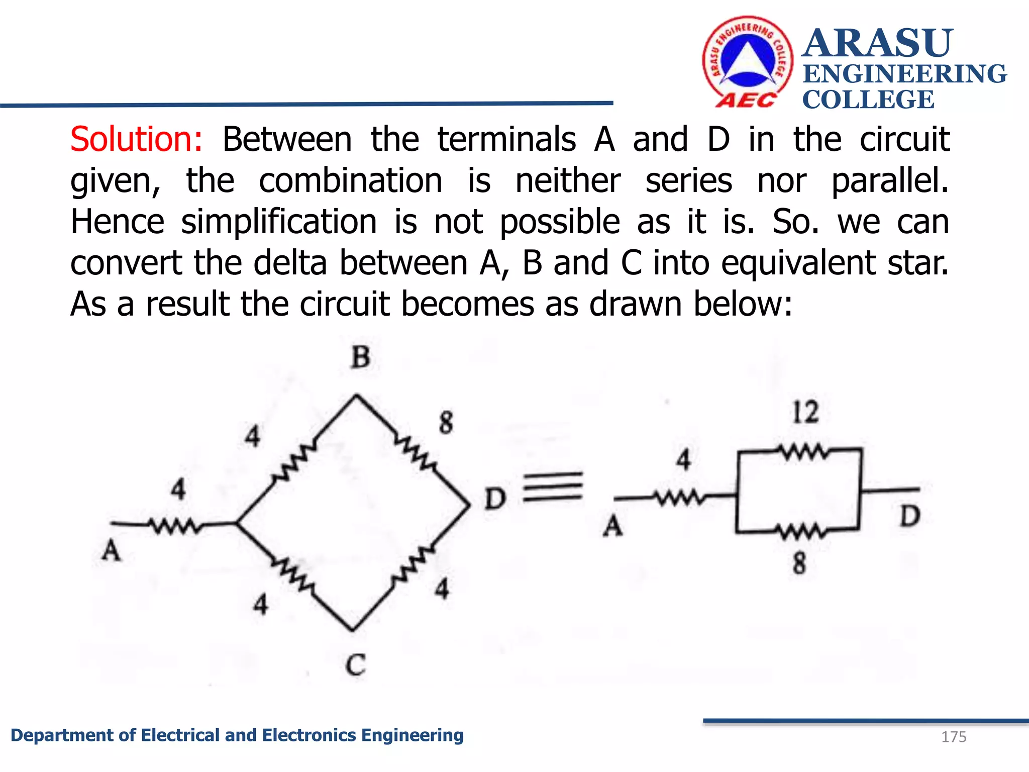 ARASU
ENGINEERING
COLLEGE
175
Department of Electrical and Electronics Engineering
Solution: Between the terminals A and D in the circuit
given, the combination is neither series nor parallel.
Hence simplification is not possible as it is. So. we can
convert the delta between A, B and C into equivalent star.
As a result the circuit becomes as drawn below:
 
