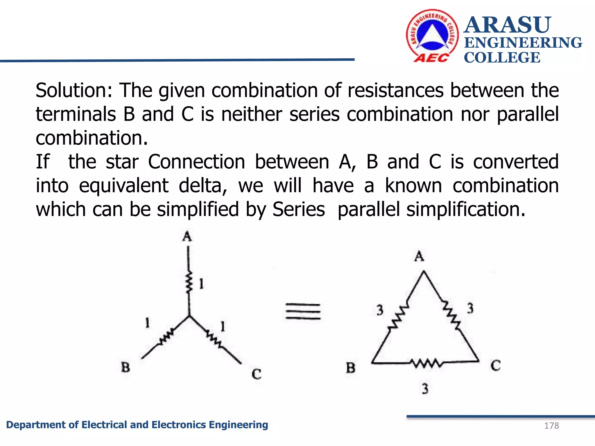 ARASU
ENGINEERING
COLLEGE
178
Department of Electrical and Electronics Engineering
Solution: The given combination of resistances between the
terminals B and C is neither series combination nor parallel
combination.
If the star Connection between A, B and C is converted
into equivalent delta, we will have a known combination
which can be simplified by Series parallel simplification.
 