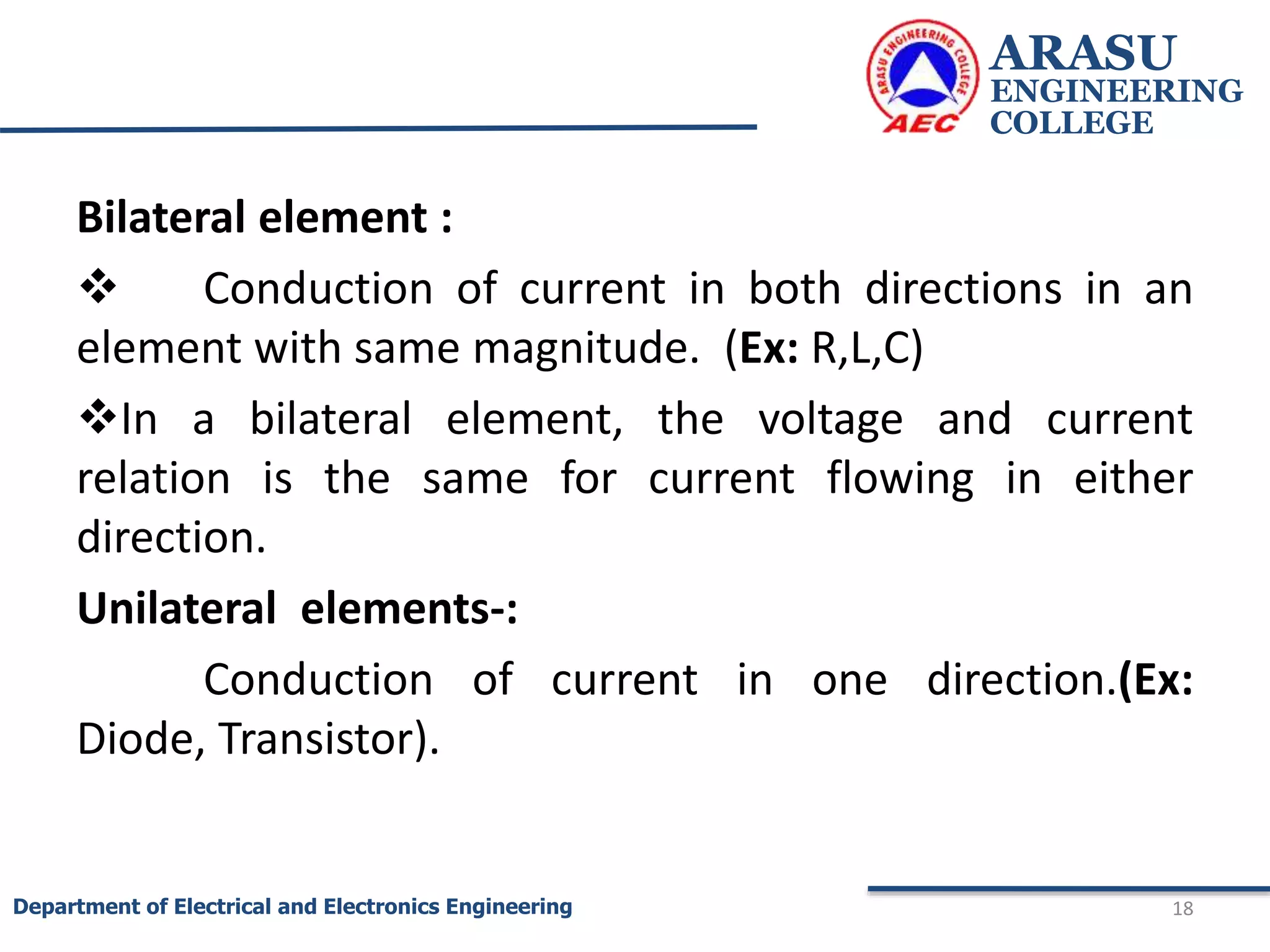 Bilateral element :
 Conduction of current in both directions in an
element with same magnitude. (Ex: R,L,C)
In a bilateral element, the voltage and current
relation is the same for current flowing in either
direction.
Unilateral elements-:
Conduction of current in one direction.(Ex:
Diode, Transistor).
ARASU
ENGINEERING
COLLEGE
18
Department of Electrical and Electronics Engineering
 