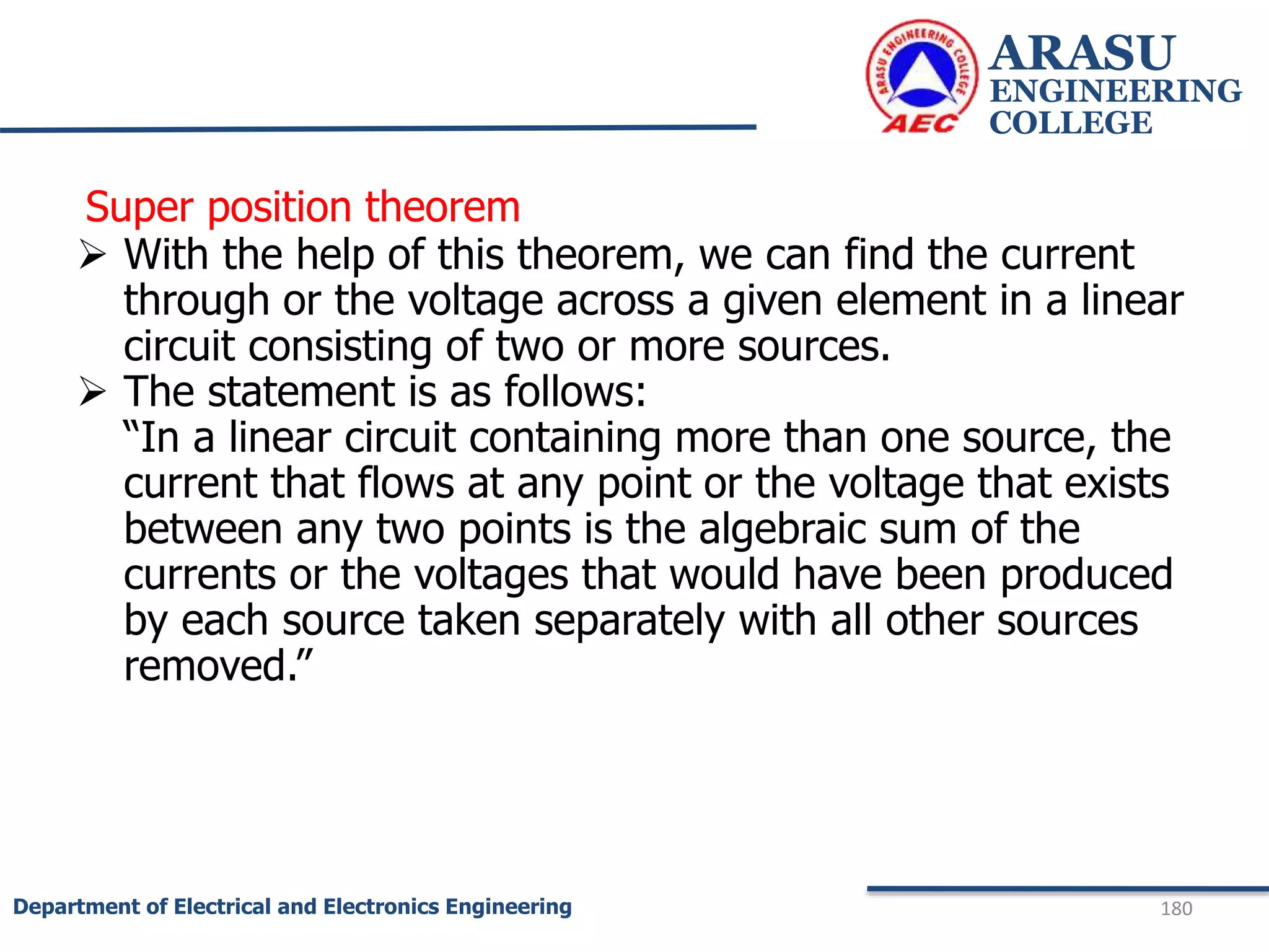 Super position theorem
 With the help of this theorem, we can find the current
through or the voltage across a given element in a linear
circuit consisting of two or more sources.
 The statement is as follows:
“In a linear circuit containing more than one source, the
current that flows at any point or the voltage that exists
between any two points is the algebraic sum of the
currents or the voltages that would have been produced
by each source taken separately with all other sources
removed.”
ARASU
ENGINEERING
COLLEGE
180
Department of Electrical and Electronics Engineering
 
