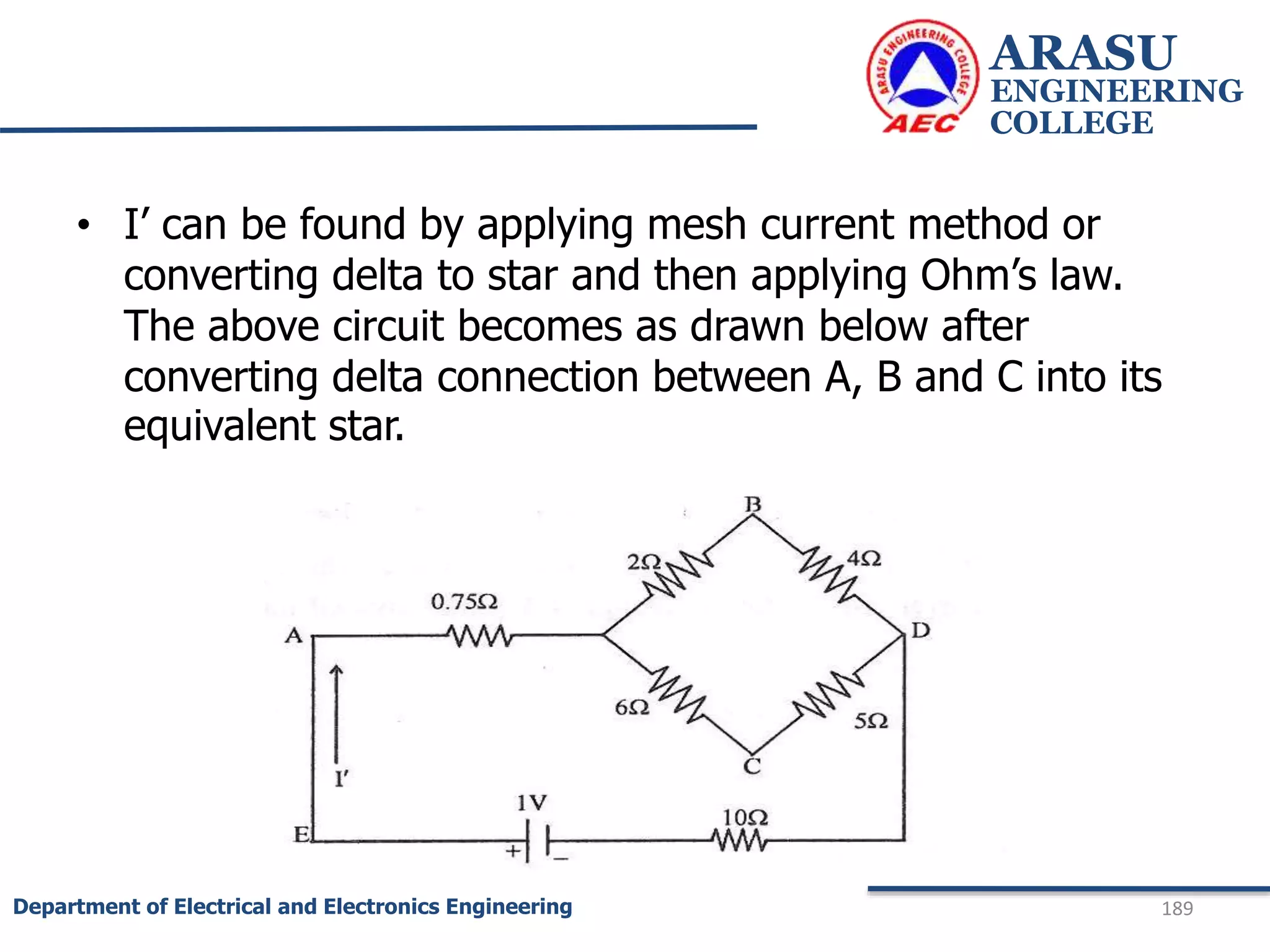 ARASU
ENGINEERING
COLLEGE
189
Department of Electrical and Electronics Engineering
• I’ can be found by applying mesh current method or
converting delta to star and then applying Ohm’s law.
The above circuit becomes as drawn below after
converting delta connection between A, B and C into its
equivalent star.
 