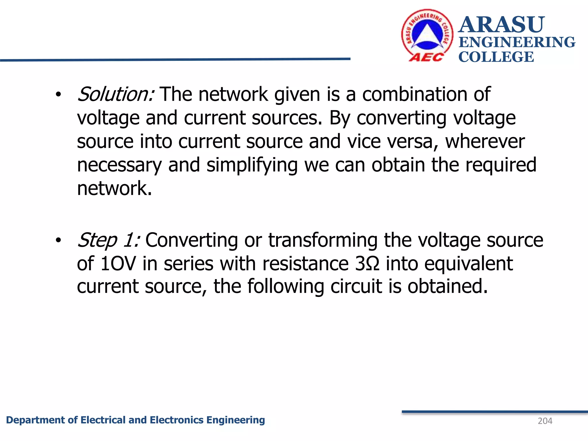 ARASU
ENGINEERING
COLLEGE
204
Department of Electrical and Electronics Engineering
• Solution: The network given is a combination of
voltage and current sources. By converting voltage
source into current source and vice versa, wherever
necessary and simplifying we can obtain the required
network.
• Step 1: Converting or transforming the voltage source
of 1OV in series with resistance 3Ω into equivalent
current source, the following circuit is obtained.
 