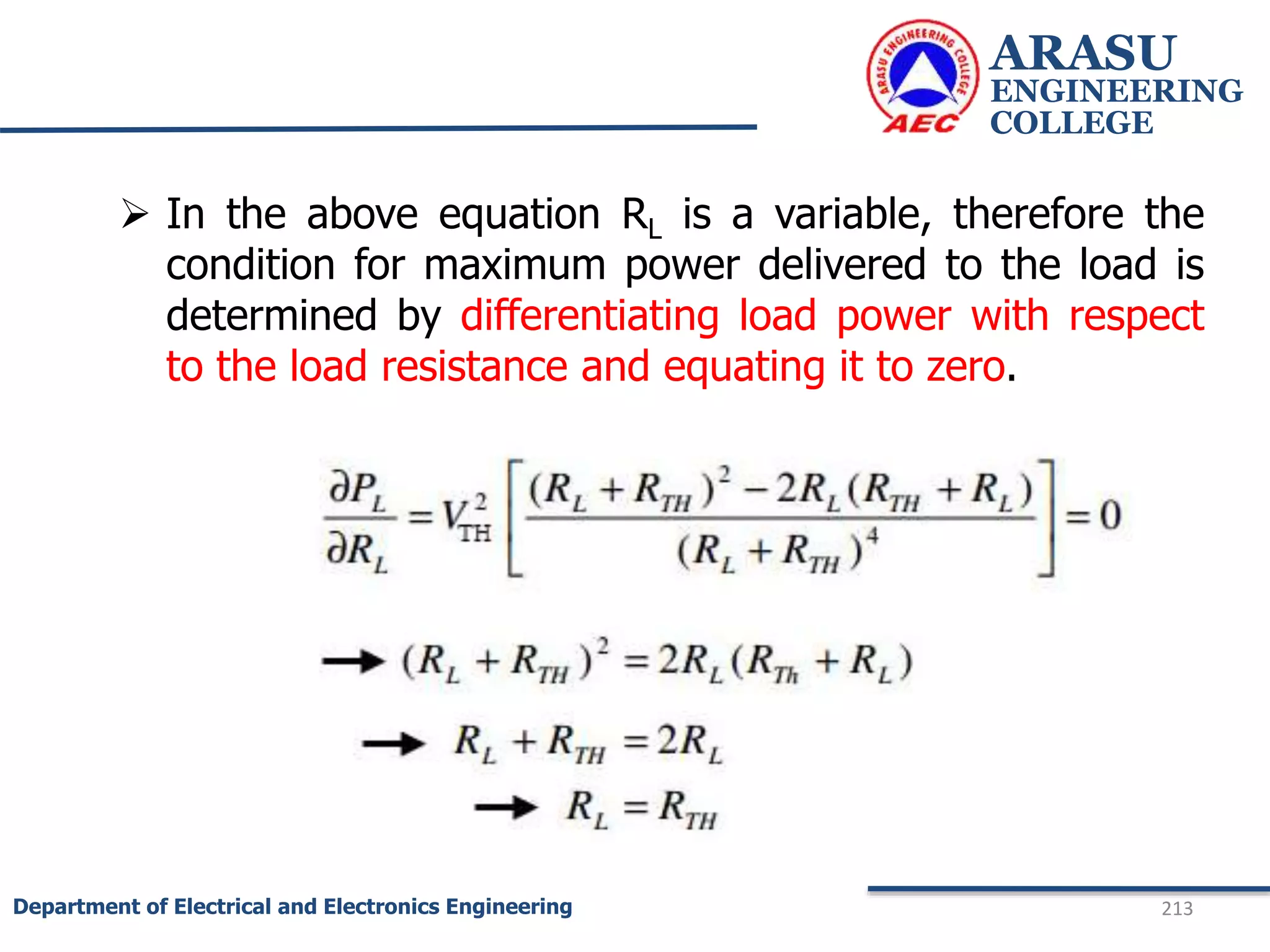  In the above equation RL is a variable, therefore the
condition for maximum power delivered to the load is
determined by differentiating load power with respect
to the load resistance and equating it to zero.
ARASU
ENGINEERING
COLLEGE
213
Department of Electrical and Electronics Engineering
 