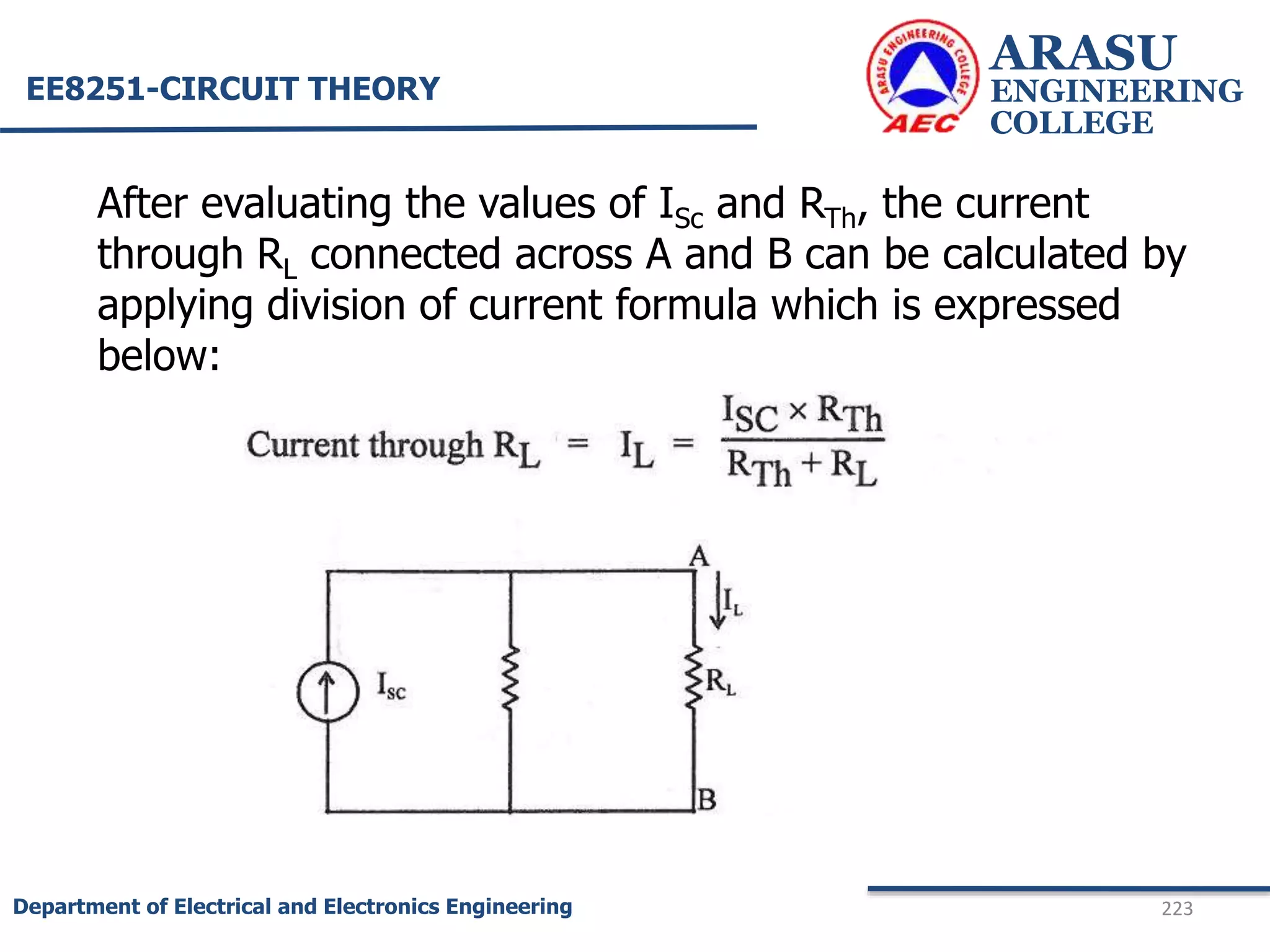 ARASU
ENGINEERING
COLLEGE
223
Department of Electrical and Electronics Engineering
EE8251-CIRCUIT THEORY
After evaluating the values of ISc and RTh, the current
through RL connected across A and B can be calculated by
applying division of current formula which is expressed
below:
 
