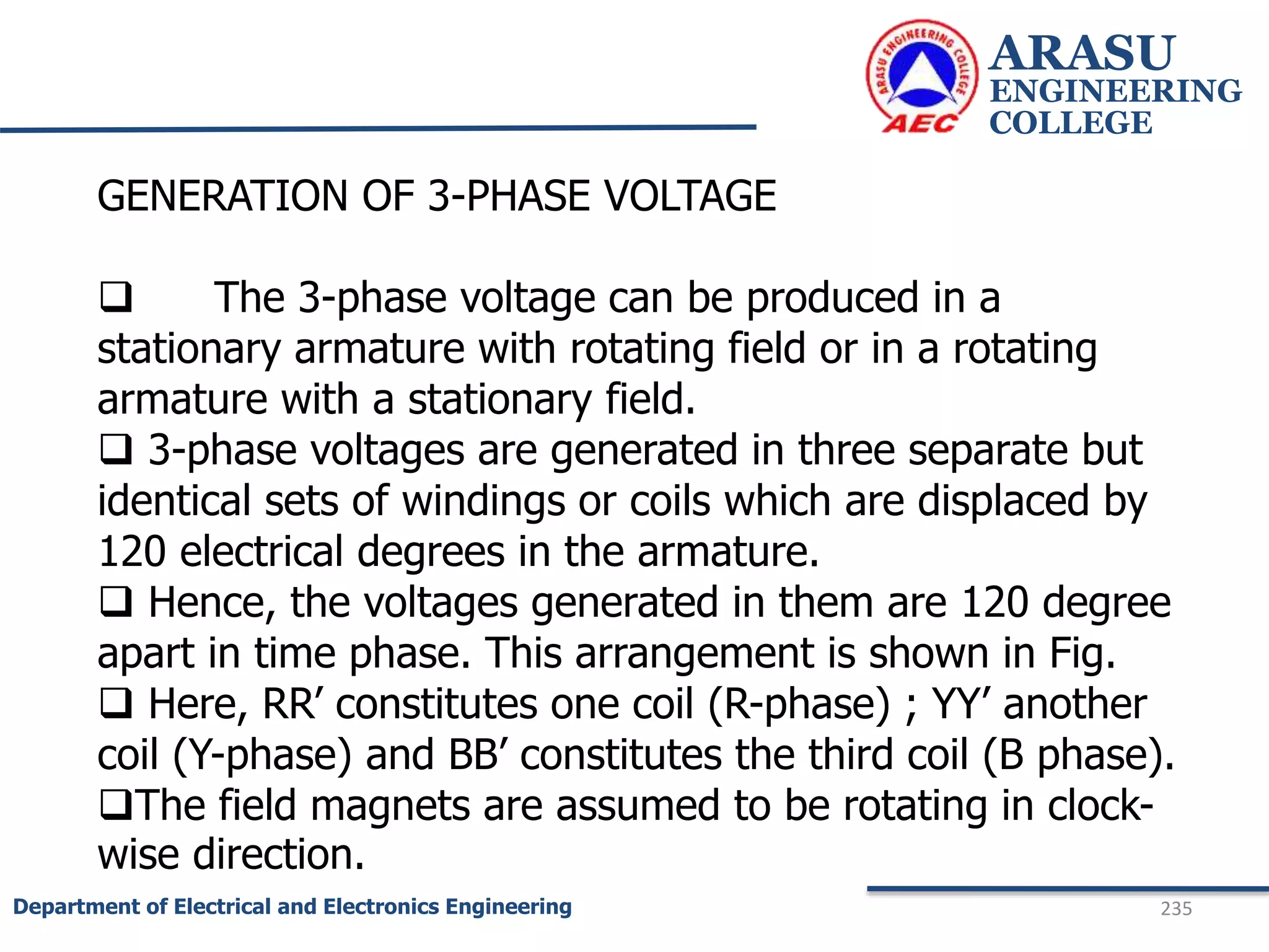 ARASU
ENGINEERING
COLLEGE
235
Department of Electrical and Electronics Engineering
GENERATION OF 3-PHASE VOLTAGE
 The 3-phase voltage can be produced in a
stationary armature with rotating field or in a rotating
armature with a stationary field.
 3-phase voltages are generated in three separate but
identical sets of windings or coils which are displaced by
120 electrical degrees in the armature.
 Hence, the voltages generated in them are 120 degree
apart in time phase. This arrangement is shown in Fig.
 Here, RR’ constitutes one coil (R-phase) ; YY’ another
coil (Y-phase) and BB’ constitutes the third coil (B phase).
The field magnets are assumed to be rotating in clock-
wise direction.
 