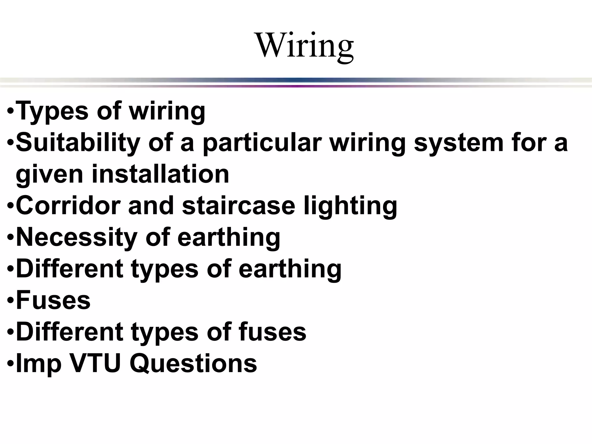 •Types of wiring
•Suitability of a particular wiring system for a
given installation
•Corridor and staircase lighting
•Necessity of earthing
•Different types of earthing
•Fuses
•Different types of fuses
•Imp VTU Questions
Wiring
 