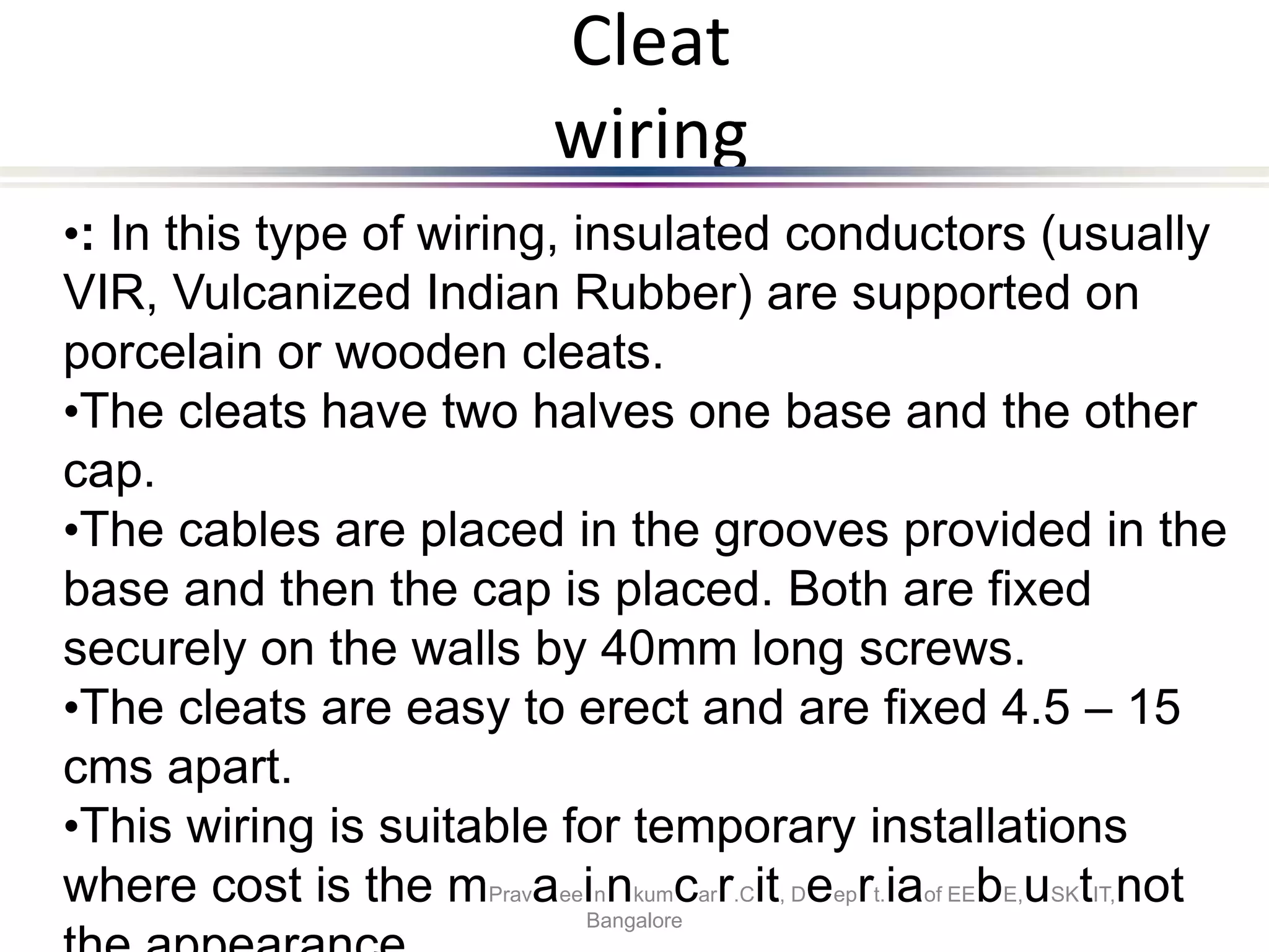 Cleat
wiring
•: In this type of wiring, insulated conductors (usually
VIR, Vulcanized Indian Rubber) are supported on
porcelain or wooden cleats.
•The cleats have two halves one base and the other
cap.
•The cables are placed in the grooves provided in the
base and then the cap is placed. Both are fixed
securely on the walls by 40mm long screws.
•The cleats are easy to erect and are fixed 4.5 – 15
cms apart.
•This wiring is suitable for temporary installations
where cost is the mPravaeeinnkumcarr.Cit, Deeprt.iaof EEbE,uSKtIT,not
Bangalore
 