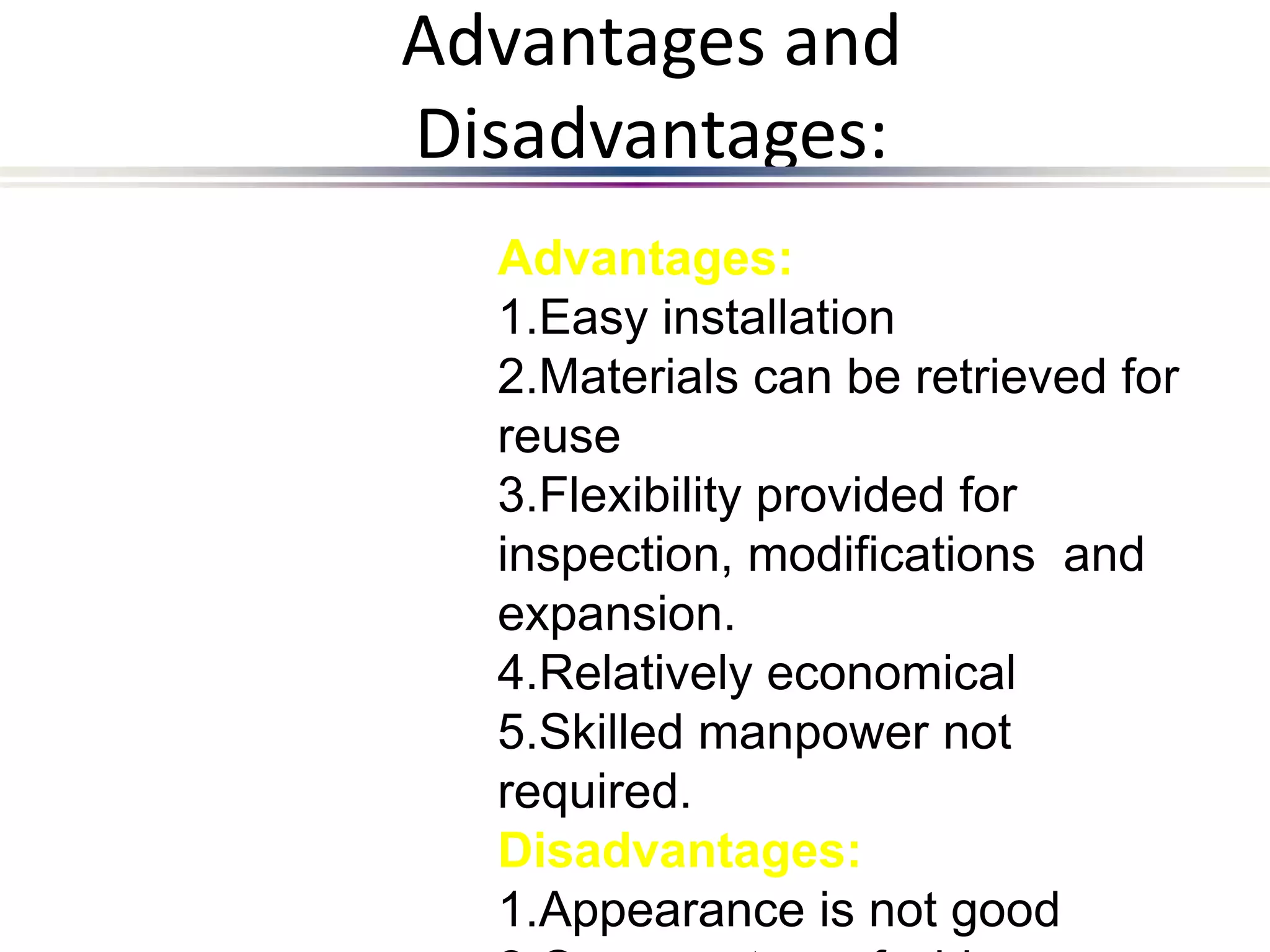 Advantages and
Disadvantages:
Advantages:
1.Easy installation
2.Materials can be retrieved for
reuse
3.Flexibility provided for
inspection, modifications and
expansion.
4.Relatively economical
5.Skilled manpower not
required.
Disadvantages:
1.Appearance is not good
 