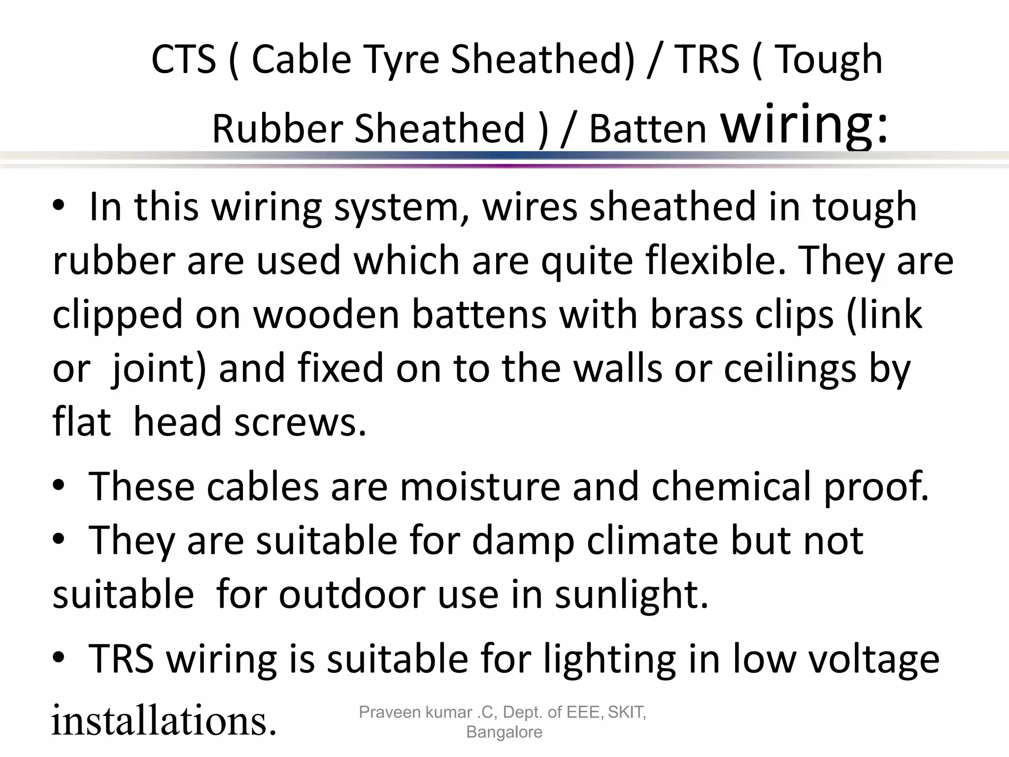 CTS ( Cable Tyre Sheathed) / TRS ( Tough
Rubber Sheathed ) / Batten wiring:
• In this wiring system, wires sheathed in tough
rubber are used which are quite flexible. They are
clipped on wooden battens with brass clips (link
or joint) and fixed on to the walls or ceilings by
flat head screws.
• These cables are moisture and chemical proof.
• They are suitable for damp climate but not
suitable for outdoor use in sunlight.
• TRS wiring is suitable for lighting in low voltage
Bangalore
installations. Praveen kumar .C, Dept. of EEE, SKIT,
 