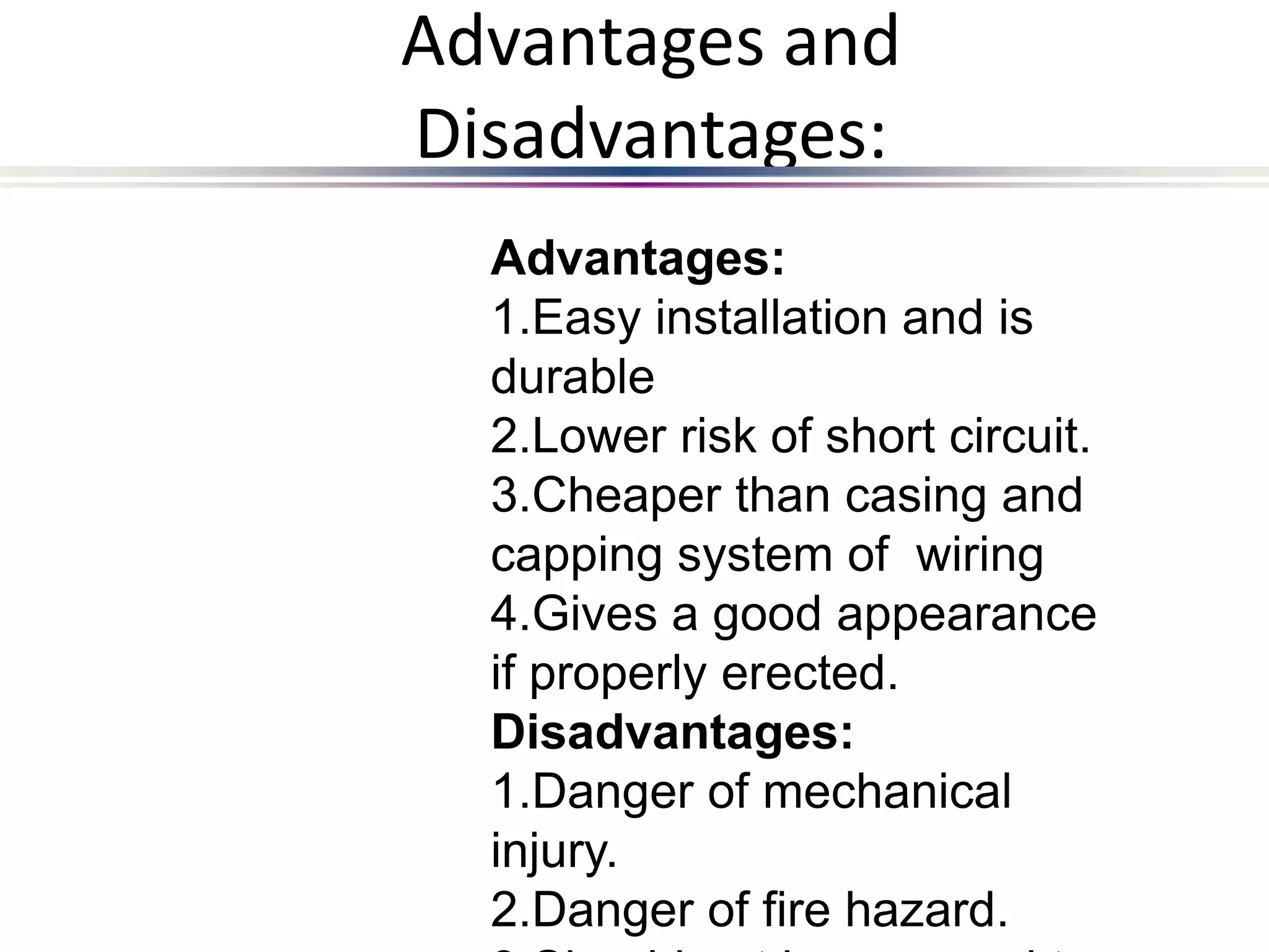Advantages and
Disadvantages:
Advantages:
1.Easy installation and is
durable
2.Lower risk of short circuit.
3.Cheaper than casing and
capping system of wiring
4.Gives a good appearance
if properly erected.
Disadvantages:
1.Danger of mechanical
injury.
2.Danger of fire hazard.
 