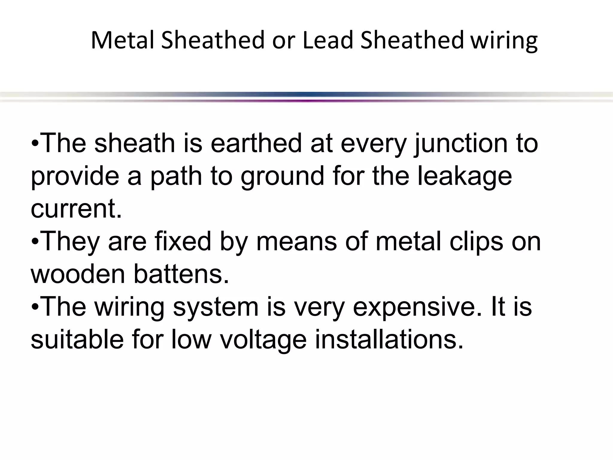Metal Sheathed or Lead Sheathed wiring
•The sheath is earthed at every junction to
provide a path to ground for the leakage
current.
•They are fixed by means of metal clips on
wooden battens.
•The wiring system is very expensive. It is
suitable for low voltage installations.
 