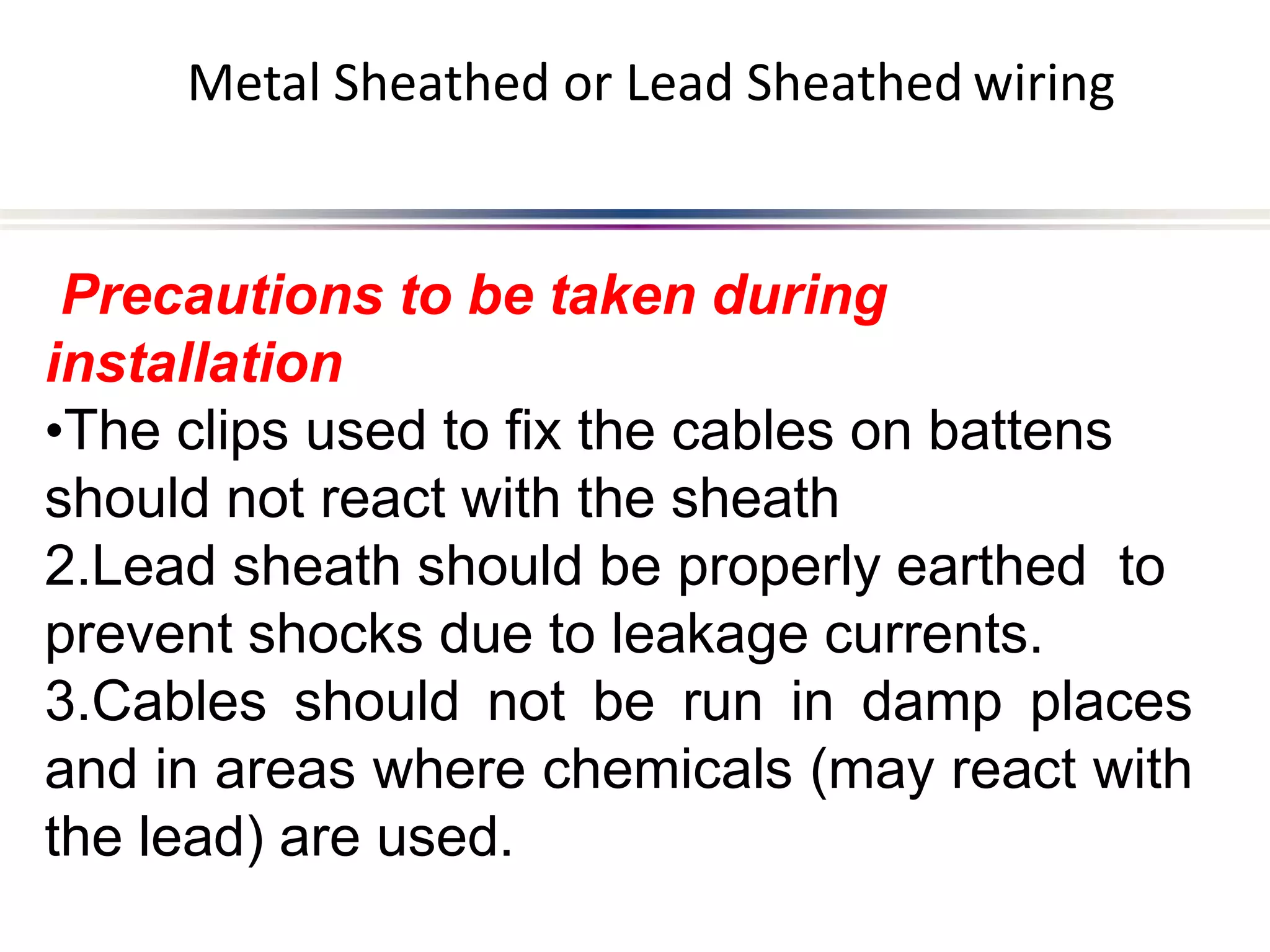 Metal Sheathed or Lead Sheathed wiring
Precautions to be taken during
installation
•The clips used to fix the cables on battens
should not react with the sheath
2.Lead sheath should be properly earthed to
prevent shocks due to leakage currents.
3.Cables should not be run in damp places
and in areas where chemicals (may react with
the lead) are used.
 