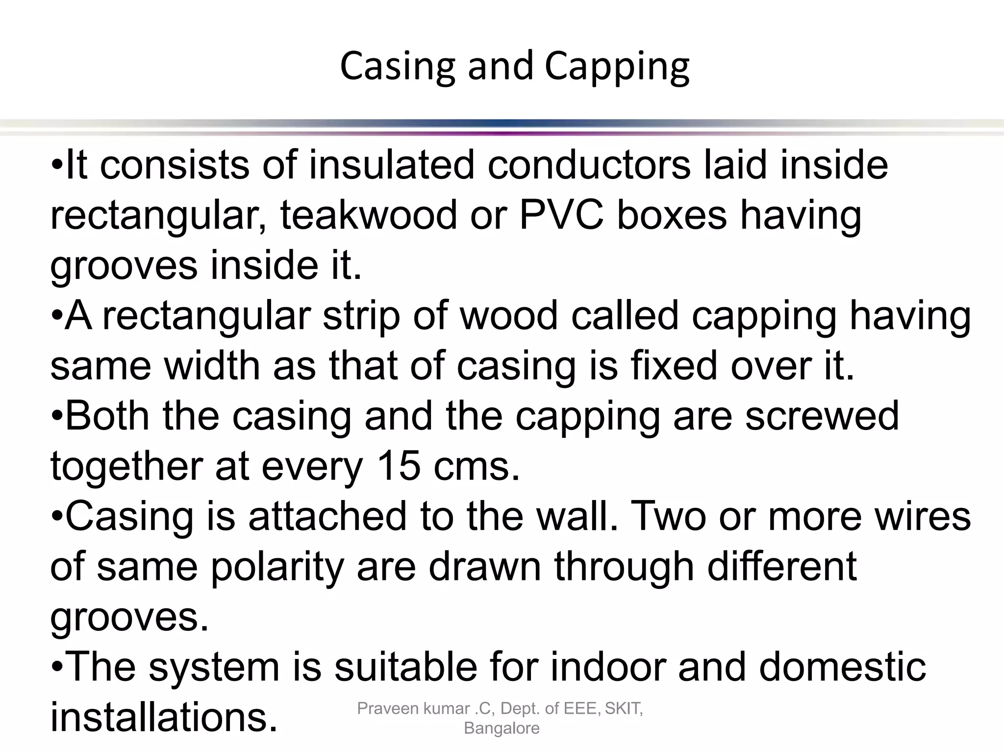 Casing and Capping
•It consists of insulated conductors laid inside
rectangular, teakwood or PVC boxes having
grooves inside it.
•A rectangular strip of wood called capping having
same width as that of casing is fixed over it.
•Both the casing and the capping are screwed
together at every 15 cms.
•Casing is attached to the wall. Two or more wires
of same polarity are drawn through different
grooves.
•The system is suitable for indoor and domestic
Bangalore
installations. Praveen kumar .C, Dept. of EEE, SKIT,
 