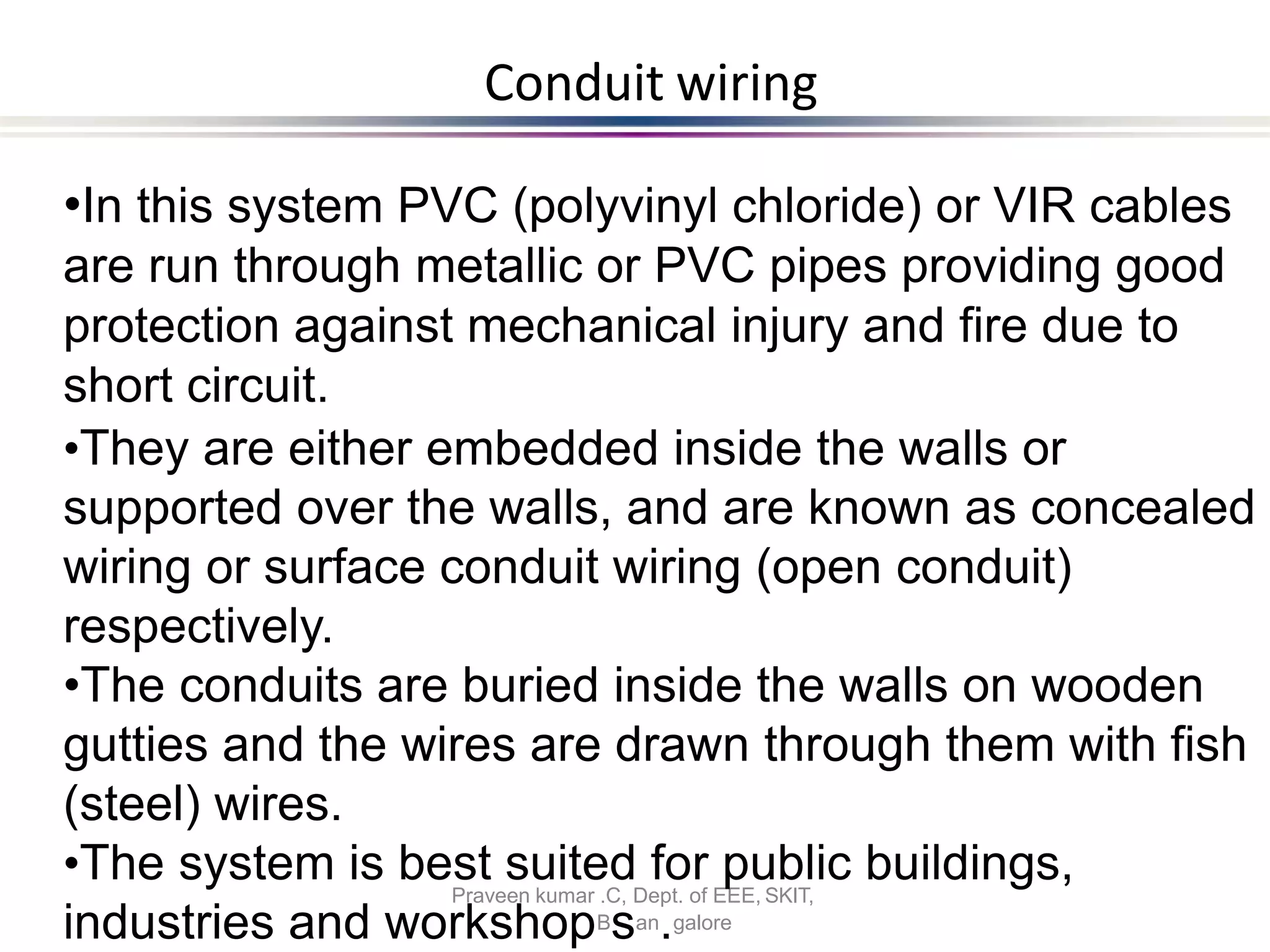 Conduit wiring
Praveen kumar .C, Dept. of EEE, SKIT,
•In this system PVC (polyvinyl chloride) or VIR cables
are run through metallic or PVC pipes providing good
protection against mechanical injury and fire due to
short circuit.
•They are either embedded inside the walls or
supported over the walls, and are known as concealed
wiring or surface conduit wiring (open conduit)
respectively.
•The conduits are buried inside the walls on wooden
gutties and the wires are drawn through them with fish
(steel) wires.
•The system is best suited for public buildings,
industries and workshopBsan.galore
 