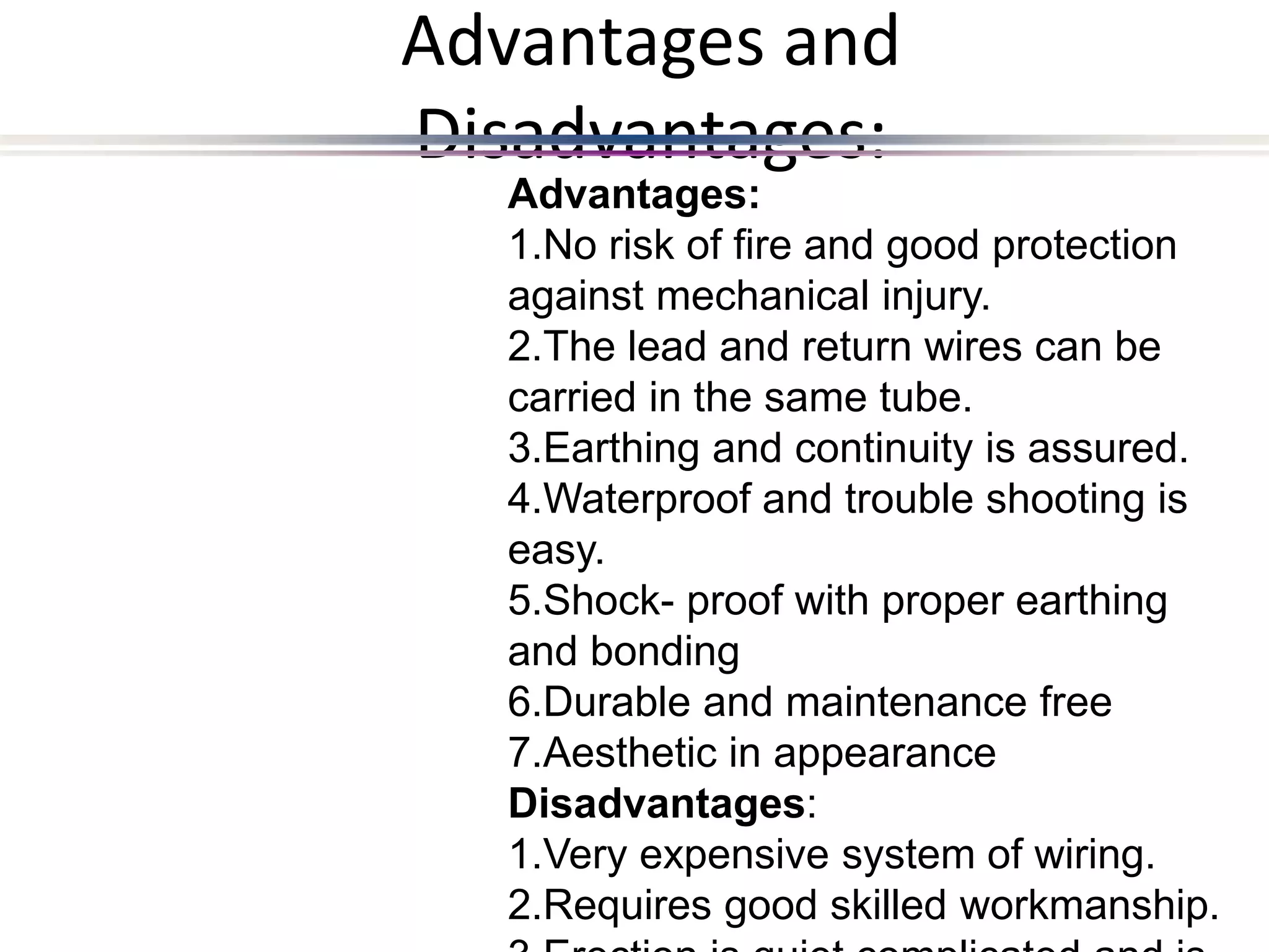 Advantages and
Disadvantages:
Advantages:
1.No risk of fire and good protection
against mechanical injury.
2.The lead and return wires can be
carried in the same tube.
3.Earthing and continuity is assured.
4.Waterproof and trouble shooting is
easy.
5.Shock- proof with proper earthing
and bonding
6.Durable and maintenance free
7.Aesthetic in appearance
Disadvantages:
1.Very expensive system of wiring.
2.Requires good skilled workmanship.
 