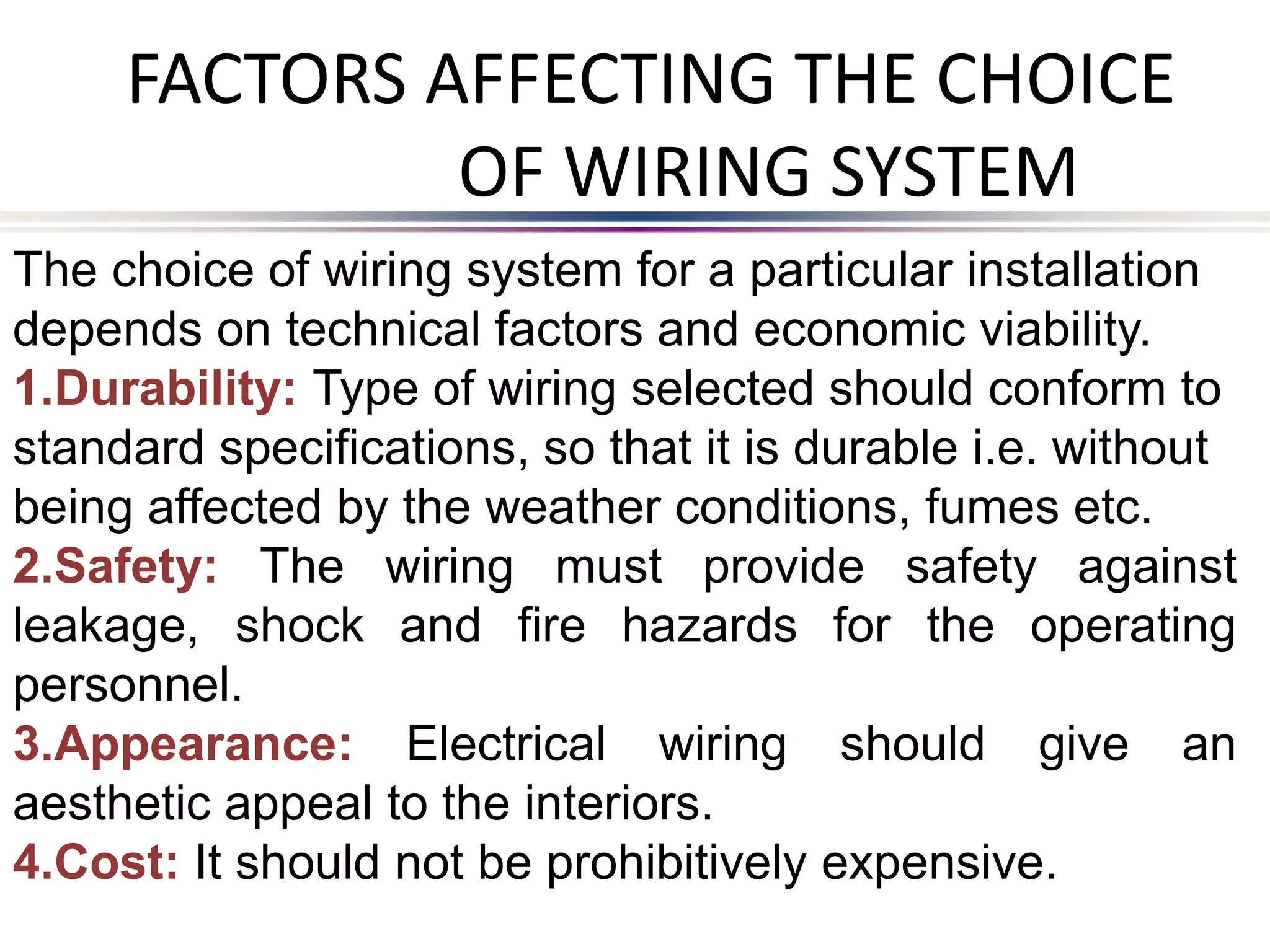 FACTORS AFFECTING THE CHOICE
OF WIRING SYSTEM
The choice of wiring system for a particular installation
depends on technical factors and economic viability.
1.Durability: Type of wiring selected should conform to
standard specifications, so that it is durable i.e. without
being affected by the weather conditions, fumes etc.
2.Safety: The wiring must provide safety against
leakage, shock and fire hazards for the operating
personnel.
3.Appearance: Electrical wiring should give an
aesthetic appeal to the interiors.
4.Cost: It should not be prohibitively expensive.
 