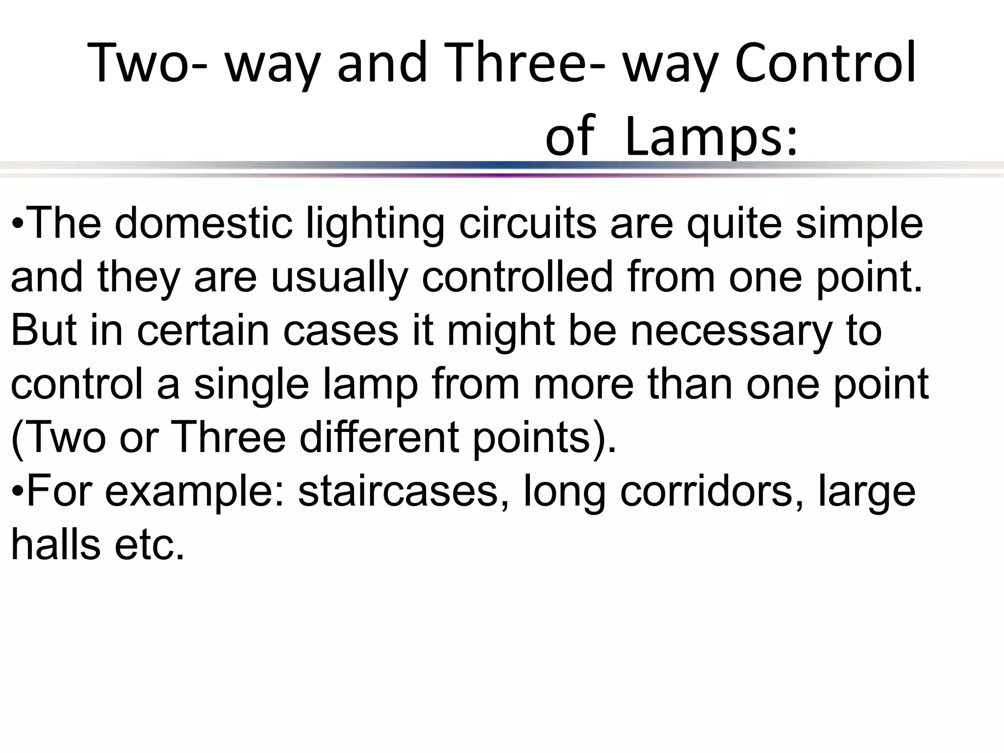 Two- way and Three- way Control
of Lamps:
•The domestic lighting circuits are quite simple
and they are usually controlled from one point.
But in certain cases it might be necessary to
control a single lamp from more than one point
(Two or Three different points).
•For example: staircases, long corridors, large
halls etc.
 
