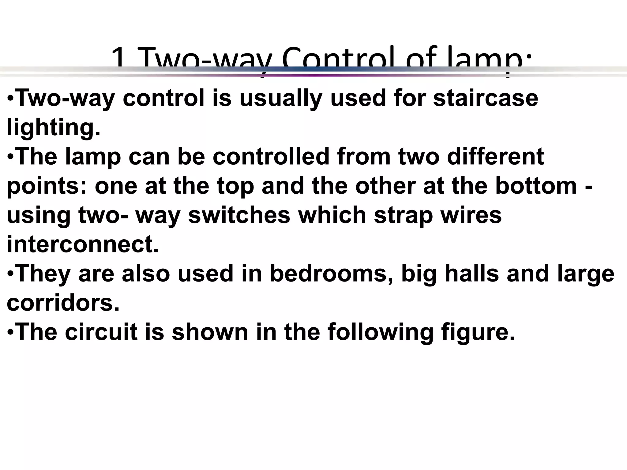 1 Two-way Control of lamp:
•Two-way control is usually used for staircase
lighting.
•The lamp can be controlled from two different
points: one at the top and the other at the bottom -
using two- way switches which strap wires
interconnect.
•They are also used in bedrooms, big halls and large
corridors.
•The circuit is shown in the following figure.
 
